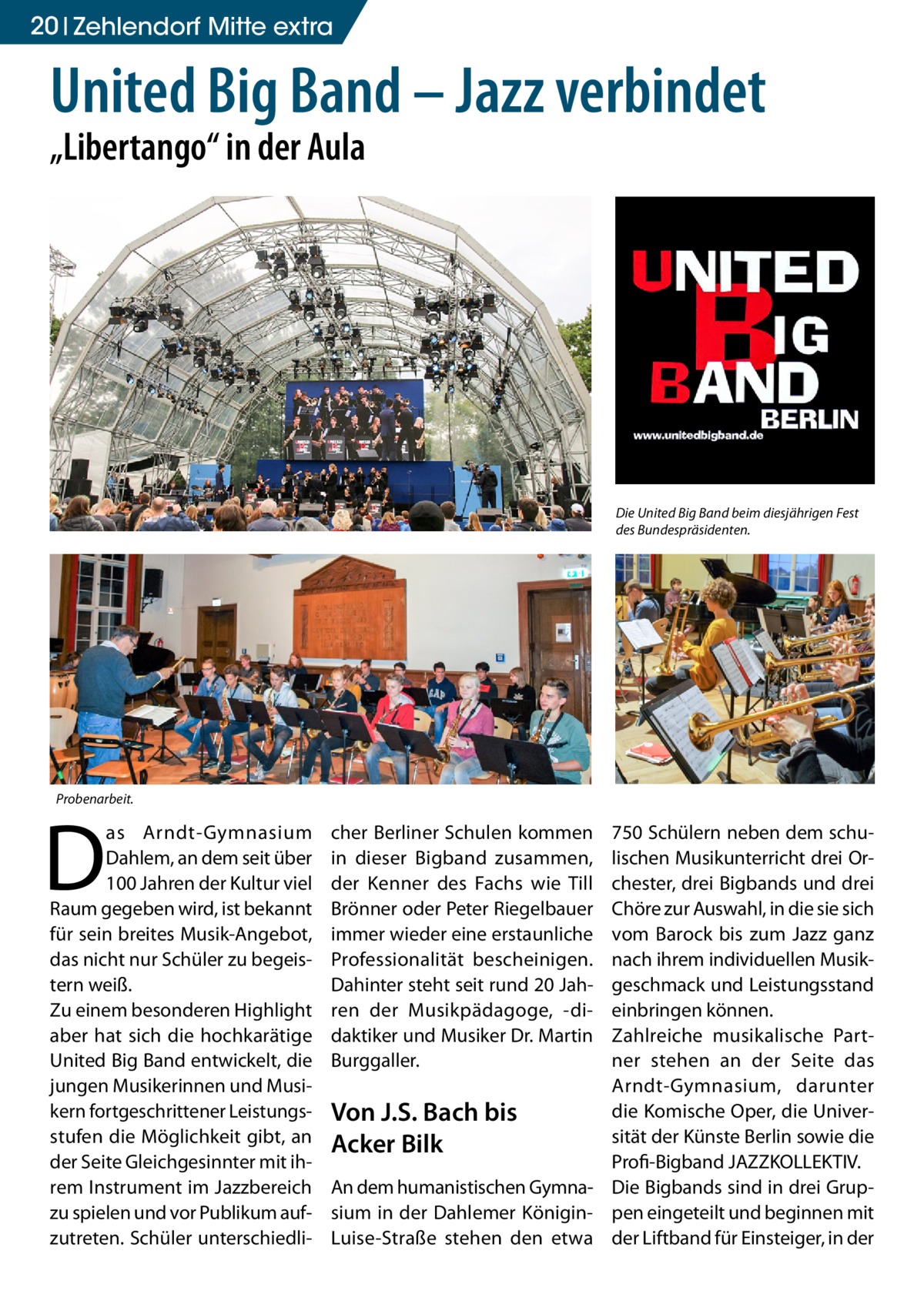 20 Zehlendorf Mitte extra  United Big Band – Jazz verbindet „Libertango“ in der Aula  Die United Big Band beim diesjährigen Fest des Bundespräsidenten.  Probenarbeit.  D  as Arndt-Gymnasium Dahlem, an dem seit über 100 Jahren der Kultur viel Raum gegeben wird, ist bekannt für sein breites Musik-Angebot, das nicht nur Schüler zu begeistern weiß. Zu einem besonderen Highlight aber hat sich die hochkarätige United Big Band entwickelt, die jungen Musikerinnen und Musikern fortgeschrittener Leistungsstufen die Möglichkeit gibt, an der Seite Gleichgesinnter mit ihrem Instrument im Jazzbereich zu spielen und vor Publikum aufzutreten. Schüler unterschiedli cher Berliner Schulen kommen in dieser Bigband zusammen, der Kenner des Fachs wie Till Brönner oder Peter Riegelbauer immer wieder eine erstaunliche Professionalität bescheinigen. Dahinter steht seit rund 20 Jahren der Musikpädagoge, -didaktiker und Musiker Dr. Martin Burggaller.  750 Schülern neben dem schulischen Musikunterricht drei Orchester, drei Bigbands und drei Chöre zur Auswahl, in die sie sich vom Barock bis zum Jazz ganz nach ihrem individuellen Musikgeschmack und Leistungsstand einbringen können. Zahlreiche musikalische Partner stehen an der Seite das Arndt-Gymnasium, darunter die Komische Oper, die UniverVon J.S. Bach bis sität der Künste Berlin sowie die Acker Bilk ­Profi-Bigband JAZZKOLLEKTIV. An dem humanistischen Gymna- Die Bigbands sind in drei Grupsium in der Dahlemer Königin- pen eingeteilt und beginnen mit Luise-Straße stehen den etwa der Liftband für Einsteiger, in der