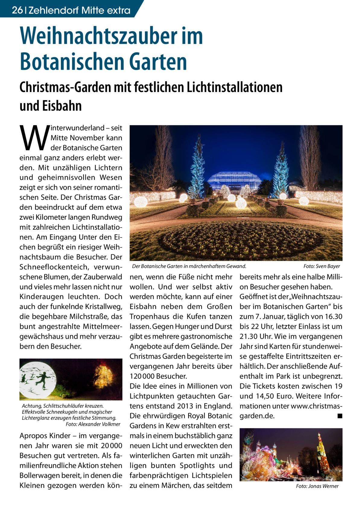 26 Gesundheit Zehlendorf Mitte extra  Weihnachtszauber im Botanischen Garten Christmas-Garden mit festlichen Lichtinstallationen und Eisbahn  W  interwunderland – seit Mitte November kann der Botanische Garten einmal ganz anders erlebt werden. Mit unzähligen Lichtern und geheimnisvollen Wesen zeigt er sich von seiner romantischen Seite. Der Christmas Garden beeindruckt auf dem etwa zwei Kilometer langen Rundweg mit zahlreichen Lichtinstallationen. Am Eingang Unter den Eichen begrüßt ein riesiger Weihnachtsbaum die Besucher. Der Schneeflockenteich, verwunschene Blumen, der Zauberwald und vieles mehr lassen nicht nur Kinderaugen leuchten. Doch auch der funkelnde Kristallweg, die begehbare Milchstraße, das bunt angestrahlte Mittelmeergewächshaus und mehr verzaubern den Besucher.  Achtung, Schlittschuhläufer kreuzen. Effektvolle Schneekugeln und magischer Lichterglanz erzeugen festliche Stimmung. � Foto: Alexander Volkmer  Apropos Kinder – im vergangenen Jahr waren sie mit 20 000 Besuchen gut vertreten. Als familienfreundliche Aktion stehen Bollerwagen bereit, in denen die Kleinen gezogen werden kön Der Botanische Garten in märchenhaftem Gewand. �  nen, wenn die Füße nicht mehr wollen. Und wer selbst aktiv werden möchte, kann auf einer Eisbahn neben dem Großen Tropenhaus die Kufen tanzen lassen. Gegen Hunger und Durst gibt es mehrere gastronomische Angebote auf dem Gelände. Der Christmas Garden begeisterte im vergangenen Jahr bereits über 120 000 Besucher. Die Idee eines in Millionen von Lichtpunkten getauchten Gartens entstand 2013 in England. Die ehrwürdigen Royal Botanic Gardens in Kew erstrahlten erstmals in einem buchstäblich ganz neuen Licht und erweckten den winterlichen Garten mit unzähligen bunten Spotlights und farbenprächtigen Lichtspielen zu einem Märchen, das seitdem  Foto: Sven Bayer  bereits mehr als eine halbe Million Besucher gesehen haben. Geöffnet ist der „Weihnachtszauber im Botanischen Garten“ bis zum 7. Januar, täglich von 16.30 bis 22 Uhr, letzter Einlass ist um 21.30 Uhr. Wie im vergangenen Jahr sind Karten für stundenweise gestaffelte Eintrittszeiten erhältlich. Der anschließende Aufenthalt im Park ist unbegrenzt. Die Tickets kosten zwischen 19 und 14,50  Euro. Weitere Informationen unter www.­christmasgarden.de. � ◾  �  Foto: Jonas Werner