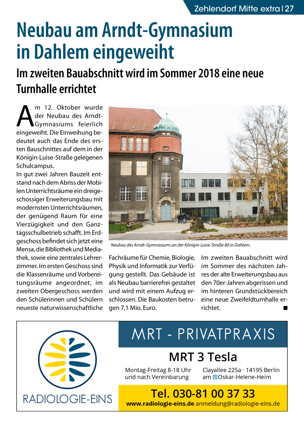 ZehlendorfGesundheit Mitte extra 27  Neubau am Arndt-Gymnasium in Dahlem eingeweiht Im zweiten Bauabschnitt wird im Sommer 2018 eine neue Turnhalle errichtet  A  m 12.  Oktober wurde der Neubau des ArndtGymnasiums feierlich eingeweiht. Die Einweihung bedeutet auch das Ende des ersten Bauschnittes auf dem in der Königin-Luise-Straße gelegenen Schulcampus. In gut zwei Jahren Bauzeit entstand nach dem Abriss der Mobilen Unterrichtsräume ein dreigeschossiger Erweiterungsbau mit modernsten Unterrichtsräumen, der genügend Raum für eine Vierzügigkeit und den Ganztagsschulbetrieb schafft. Im Erdgeschoss befindet sich jetzt eine Mensa, die Bibliothek und Mediathek, sowie eine zentrales Lehrerzimmer. Im ersten Geschoss sind die Klassenräume und Vorbereitungsräume angeordnet, im zweiten Obergeschoss werden den Schülerinnen und Schülern neueste naturwissenschaftliche  Neubau des Arndt-Gymnasiums an der Königin-Luise-Straße 80 in Dahlem.  Fachräume für Chemie, Biologie, Physik und Informatik zur Verfügung gestellt. Das Gebäude ist als Neubau barrierefrei gestaltet und wird mit einem Aufzug erschlossen. Die Baukosten betrugen 7,1 Mio. Euro.  Im zweiten Bauabschnitt wird im Sommer des nächsten Jahres der alte Erweiterungsbau aus den 70er-Jahren abgerissen und im hinteren Grundstückbereich eine neue Zweifeldturnhalle errichtet. � ◾  MRT 3 Tesla Montag-Freitag 8-18 Uhr und nach Vereinbarung  Clayallee 225a · 14195 Berlin am � Oskar-Helene-Heim  Tel. 030-81 00 37 33  www.radiologie-eins.de anmeldung@radiologie-eins.de