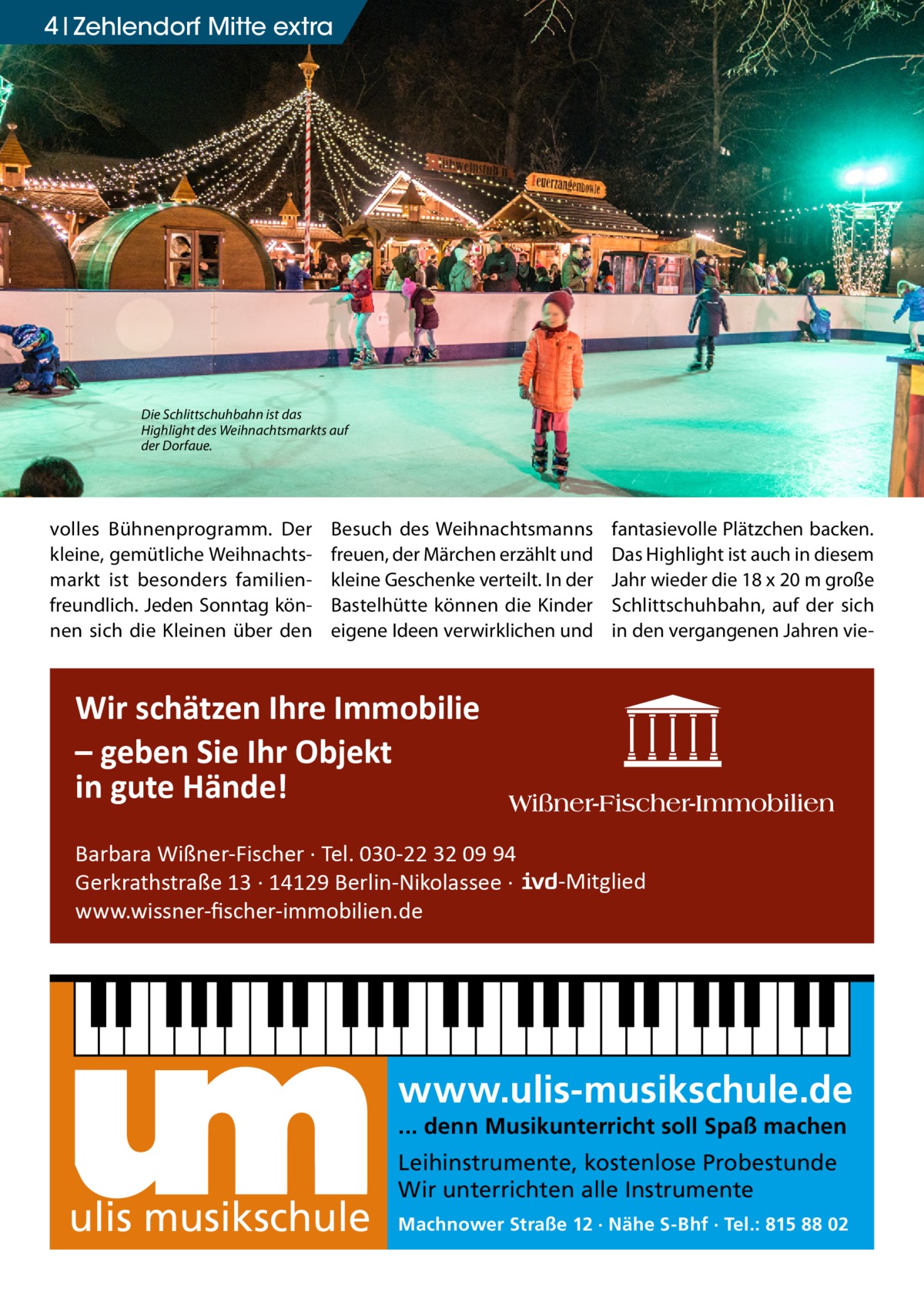 4 Zehlendorf Mitte extra  Die Schlittschuhbahn ist das Highlight des Weihnachtsmarkts auf der Dorfaue.  volles Bühnenprogramm. Der kleine, gemütliche Weihnachtsmarkt ist besonders familienfreundlich. Jeden Sonntag können sich die Kleinen über den  Besuch des Weihnachtsmanns freuen, der Märchen erzählt und kleine Geschenke verteilt. In der Bastelhütte können die Kinder eigene Ideen verwirklichen und  fantasievolle Plätzchen backen. Das Highlight ist auch in diesem Jahr wieder die 18 x 20 m große Schlittschuhbahn, auf der sich in den vergangenen Jahren vie Wir schätzen Ihre Immobilie – geben Sie Ihr Objekt in gute Hände! Barbara Wißner-Fischer · Tel. 030-22 32 09 94 Gerkrathstraße 13 · 14129 Berlin-Nikolassee · www.wissner-ﬁscher-immobilien.de  -Mitglied  www.ulis-musikschule.de ... denn Musikunterricht soll Spaß machen  ulis musikschule  Leihinstrumente, kostenlose Probestunde Wir unterrichten alle Instrumente Machnower Straße 12 · Nähe S-Bhf · Tel.: 815 88 02