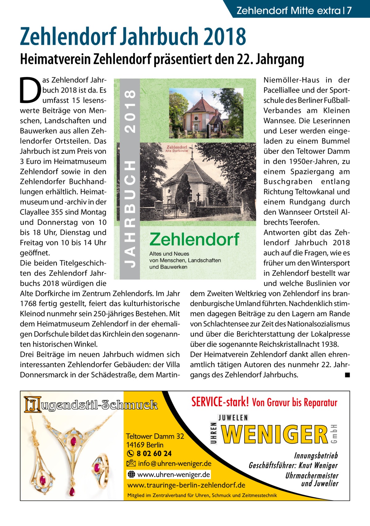 Zehlendorf Mitte extra 7  Zehlendorf Jahrbuch 2018  Heimatverein Zehlendorf präsentiert den 22. Jahrgang  D  ZEHLENDORF  JAHRBUCH 2018  € 3,00  JAHRBUCH  ISBN 978-3-9818311-1-5  2018  as Zehlendorf JahrNiemöller-Haus in der buch 2018 ist da. Es 22 Pacelliallee und der Sportumfasst 15 lesensschule des Berliner Fußballwerte Beiträge von MenVerbandes am Kleinen schen, Landschaften und Wannsee. Die Leserinnen Bauwerken aus allen Zehund Leser werden eingelendorfer Ortsteilen. Das laden zu einem Bummel 1909 Jahrbuch ist zum Preis von über den Teltower Damm in den 1950er-Jahren, zu 3 Euro im Heimatmuseum Zehlendorf sowie in den einem Spaziergang am Zehlendorfer BuchhandBuschgraben entlang lungen erhältlich. HeimatRichtung Teltowkanal und museum und -archiv in der einem Rundgang durch Clayallee 355 sind Montag den Wannseer Ortsteil Alund Donnerstag von 10 brechts Teerofen. Antworten gibt das Zehbis 18 Uhr, Dienstag und lendorf Jahrbuch 2018 Freitag von 10 bis 14 Uhr geöffnet. auch auf die Fragen, wie es Altes und Neues von Menschen, Landschaften Die beiden Titelgeschichfrüher um den Wintersport und Bauwerken ten des Zehlendorf Jahrin Zehlendorf bestellt war buchs 2018 würdigen die und welche Buslinien vor Alte Dorfkirche im Zentrum Zehlendorfs. Im Jahr dem Zweiten Weltkrieg von Zehlendorf ins bran1768 fertig gestellt, feiert das kulturhistorische denburgische Umland führten. Nachdenklich stimKleinod nunmehr sein 250-jähriges Bestehen. Mit men dagegen Beiträge zu den Lagern am Rande dem Heimatmuseum Zehlendorf in der ehemali- von Schlachtensee zur Zeit des Nationalsozialismus gen Dorfschule bildet das Kirchlein den sogenann- und über die Berichterstattung der Lokalpresse ten historischen Winkel. über die sogenannte Reichskristallnacht 1938. Drei Beiträge im neuen Jahrbuch widmen sich Der Heimatverein Zehlendorf dankt allen ehreninteressanten Zehlendorfer Gebäuden: der Villa amtlich tätigen Autoren des nunmehr 22. JahrDonnersmarck in der Schädestraße, dem Martin- gangs des Zehlendorf Jahrbuchs. � ◾  Zehlendorf