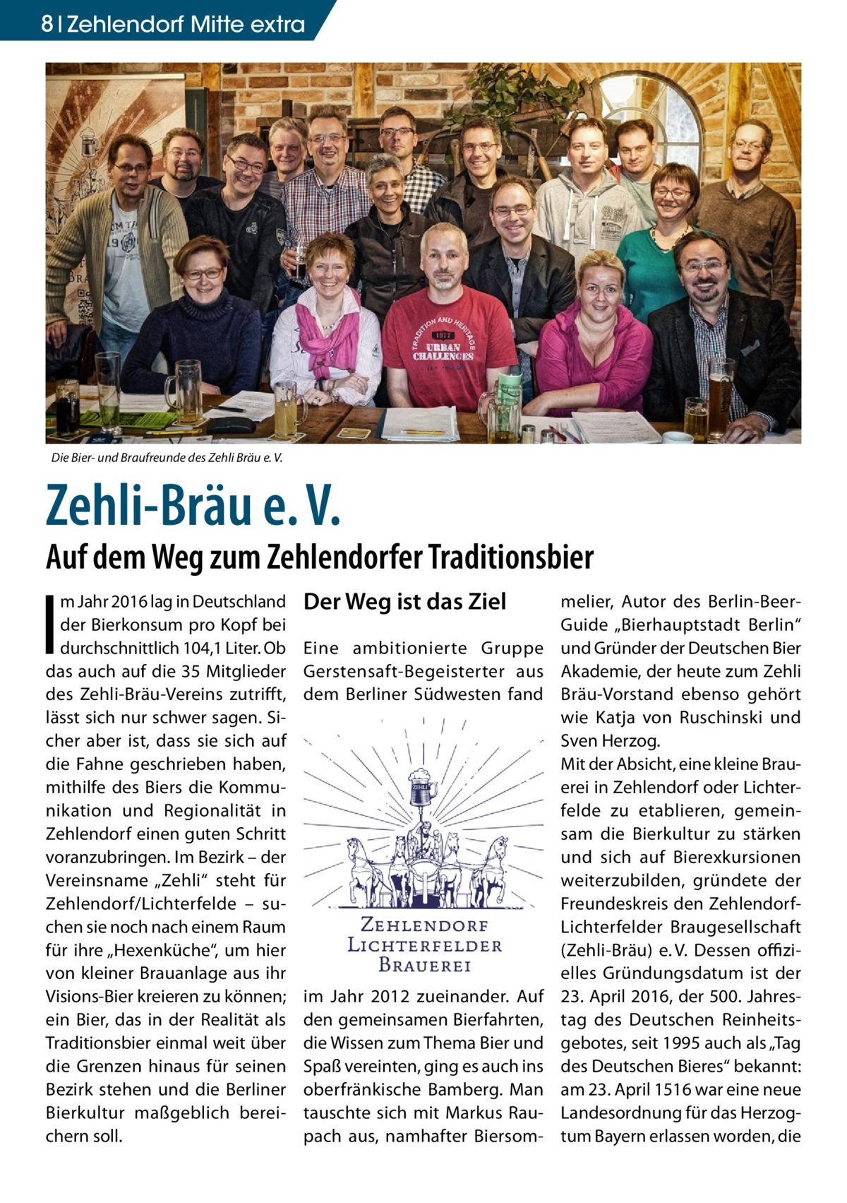 8 Zehlendorf Mitte extra  Die Bier- und Braufreunde des Zehli Bräu e. V.  Zehli-Bräu e. V.  Auf dem Weg zum Zehlendorfer Traditionsbier  I  m Jahr 2016 lag in Deutschland der Bierkonsum pro Kopf bei durchschnittlich 104,1 Liter. Ob das auch auf die 35 Mitglieder des Zehli-Bräu-Vereins zutrifft, lässt sich nur schwer sagen. Sicher aber ist, dass sie sich auf die Fahne geschrieben haben, mithilfe des Biers die Kommunikation und Regionalität in Zehlendorf einen guten Schritt voranzubringen. Im Bezirk – der Vereinsname „Zehli“ steht für Zehlendorf/Lichterfelde – suchen sie noch nach einem Raum für ihre „Hexenküche“, um hier von kleiner Brauanlage aus ihr Visions-Bier kreieren zu können; ein Bier, das in der Realität als Traditionsbier einmal weit über die Grenzen hinaus für seinen Bezirk stehen und die Berliner Bierkultur maßgeblich bereichern soll.  Der Weg ist das Ziel Eine ambitionierte Gruppe Gerstensaft-Begeisterter aus dem Berliner Südwesten fand  im Jahr 2012 zueinander. Auf den gemeinsamen Bierfahrten, die Wissen zum Thema Bier und Spaß vereinten, ging es auch ins oberfränkische Bamberg. Man tauschte sich mit Markus Raupach aus, namhafter Biersom melier, Autor des Berlin-BeerGuide „Bierhauptstadt Berlin“ und Gründer der Deutschen Bier Akademie, der heute zum Zehli Bräu-Vorstand ebenso gehört wie Katja von Ruschinski und Sven Herzog. Mit der Absicht, eine kleine Brauerei in Zehlendorf oder Lichterfelde zu etablieren, gemeinsam die Bierkultur zu stärken und sich auf Bierexkursionen weiterzubilden, gründete der Freundeskreis den ZehlendorfLichterfelder Braugesellschaft (Zehli-Bräu) e. V. Dessen offizielles Gründungsdatum ist der 23. April 2016, der 500. Jahrestag des Deutschen Reinheitsgebotes, seit 1995 auch als „Tag des Deutschen Bieres“ bekannt: am 23. April 1516 war eine neue Landesordnung für das Herzogtum Bayern erlassen worden, die