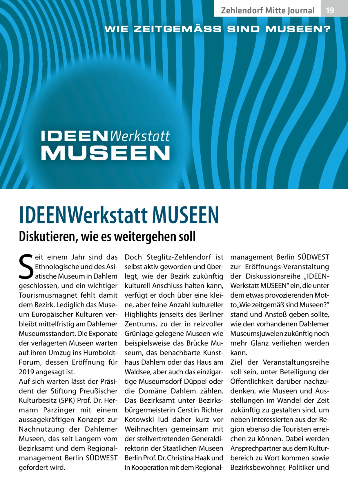 Zehlendorf Mitte Journal  19  IDEENWerkstatt MUSEEN Diskutieren, wie es weitergehen soll  S  eit einem Jahr sind das Ethnologische und des Asiatische Museum in Dahlem geschlossen, und ein wichtiger Tourismusmagnet fehlt damit dem Bezirk. Lediglich das Museum Europäischer Kulturen verbleibt mittelfristig am Dahlemer Museumsstandort. Die Exponate der verlagerten Museen warten auf ihren Umzug ins HumboldtForum, dessen Eröffnung für 2019 angesagt ist. Auf sich warten lässt der Präsident der Stiftung Preußischer Kulturbesitz (SPK) Prof. Dr. Hermann Parzinger mit einem aussagekräftigen Konzept zur Nachnutzung der Dahlemer Museen, das seit Langem vom Bezirksamt und dem Regionalmanagement Berlin SÜDWEST gefordert wird.  Doch Steglitz-Zehlendorf ist selbst aktiv geworden und überlegt, wie der Bezirk zukünftig kulturell Anschluss halten kann, verfügt er doch über eine kleine, aber feine Anzahl kultureller Highlights jenseits des Berliner Zentrums, zu der in reizvoller Grünlage gelegene Museen wie beispielsweise das Brücke Museum, das benachbarte Kunsthaus Dahlem oder das Haus am Waldsee, aber auch das einzigartige Museumsdorf Düppel oder die Domäne Dahlem zählen. Das Bezirksamt unter Bezirksbürgermeisterin Cerstin Richter Kotowski lud daher kurz vor Weihnachten gemeinsam mit der stellvertretenden Generaldirektorin der Staatlichen Museen Berlin Prof. Dr. Christina Haak und in Kooperation mit dem Regional management Berlin SÜDWEST zur Eröffnungs-Veranstaltung der Diskussionsreihe „IDEENWerkstatt MUSEEN“ ein, die unter dem etwas provozierenden Motto „Wie zeitgemäß sind Museen?“ stand und Anstoß geben sollte, wie den vorhandenen Dahlemer Museumsjuwelen zukünftig noch mehr Glanz verliehen werden kann. Ziel der Veranstaltungsreihe soll sein, unter Beteiligung der Öffentlichkeit darüber nachzudenken, wie Museen und Ausstellungen im Wandel der Zeit zukünftig zu gestalten sind, um neben Interessierten aus der Region ebenso die Touristen erreichen zu können. Dabei werden Ansprechpartner aus dem Kulturbereich zu Wort kommen sowie Bezirksbewohner, Politiker und