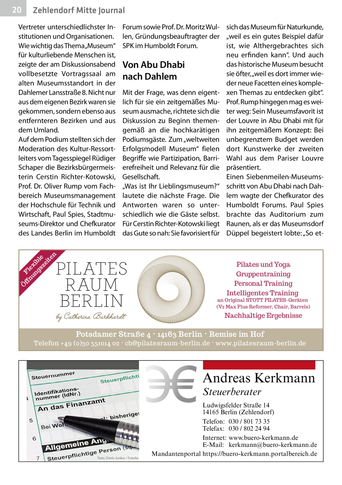 20  Zehlendorf Mitte Journal Forum sowie Prof. Dr. Moritz Wul- sich das Museum für Naturkunde, len, Gründungsbeauftragter der „weil es ein gutes Beispiel dafür SPK im Humboldt Forum. ist, wie Althergebrachtes sich neu erfinden kann“. Und auch das historische Museum besucht Von Abu Dhabi sie öfter, „weil es dort immer wienach Dahlem der neue Facetten eines kompleMit der Frage, was denn eigent- xen Themas zu entdecken gibt“. lich für sie ein zeitgemäßes Mu- Prof. Rump hingegen mag es weiseum ausmache, richtete sich die ter weg: Sein Museumsfavorit ist Diskussion zu Beginn themen- der Louvre in Abu Dhabi mit für gemäß an die hochkarätigen ihn zeitgemäßem Konzept: Bei Podiumsgäste. Zum „weltweiten unbegrenztem Budget werden Erfolgsmodell Museum“ fielen dort Kunstwerke der zweiten Begriffe wie Partizipation, Barri- Wahl aus dem Pariser Louvre erefreiheit und Relevanz für die präsentiert. Gesellschaft. Einen Siebenmeilen-Museums„Was ist Ihr Lieblingsmuseum?“ schritt von Abu Dhabi nach Dahlautete die nächste Frage. Die lem wagte der Chefkurator des Antworten waren so unter- Humboldt Forums. Paul Spies schiedlich wie die Gäste selbst. brachte das Auditorium zum Für Cerstin Richter-Kotowski liegt Raunen, als er das Museumsdorf das Gute so nah: Sie favorisiert für Düppel begeistert lobte: „So et Ö ff Fl nu ex ng ib sz le ei te n  Vertreter unterschiedlichster Institutionen und Organisationen. Wie wichtig das Thema„Museum“ für kulturliebende Menschen ist, zeigte der am Diskussionsabend vollbesetzte Vortragssaal am alten Museumsstandort in der Dahlemer Lansstraße 8. Nicht nur aus dem eigenen Bezirk waren sie gekommen, sondern ebenso aus entfernteren Bezirken und aus dem Umland. Auf dem Podium stellten sich der Moderation des Kultur-Ressortleiters vom Tagesspiegel Rüdiger Schaper die Bezirksbürgermeisterin Cerstin Richter-Kotowski, Prof. Dr. Oliver Rump vom Fachbereich Museumsmanagement der Hochschule für Technik und Wirtschaft, Paul Spies, Stadtmuseums-Direktor und Chefkurator des Landes Berlin im Humboldt  Pilates und Yoga Gruppentraining Personal Training Intelligentes Training  an Original STOTT PILATES-Geräten (V2 Max Plus Reformer, Chair, Barrels)  Nachhaltige Ergebnisse  Potsdamer Straße 4 · 14163 Berlin · Remise im Hof Telefon +49 (0)30 551014 02 · cb@pilatesraum-berlin.de · www.pilatesraum-berlin.de  Andreas Kerkmann Steuerberater  Foto: Denis Junker / Fotolia  Ludwigsfelder Straße 14 14165 Berlin (Zehlendorf) Telefon: 030 / 801 73 35 Telefax: 030 / 802 24 94 Internet: www.buero-kerkmann.de E-Mail: kerkmann@buero-kerkmann.de Mandantenportal https://buero-kerkmann.portalbereich.de