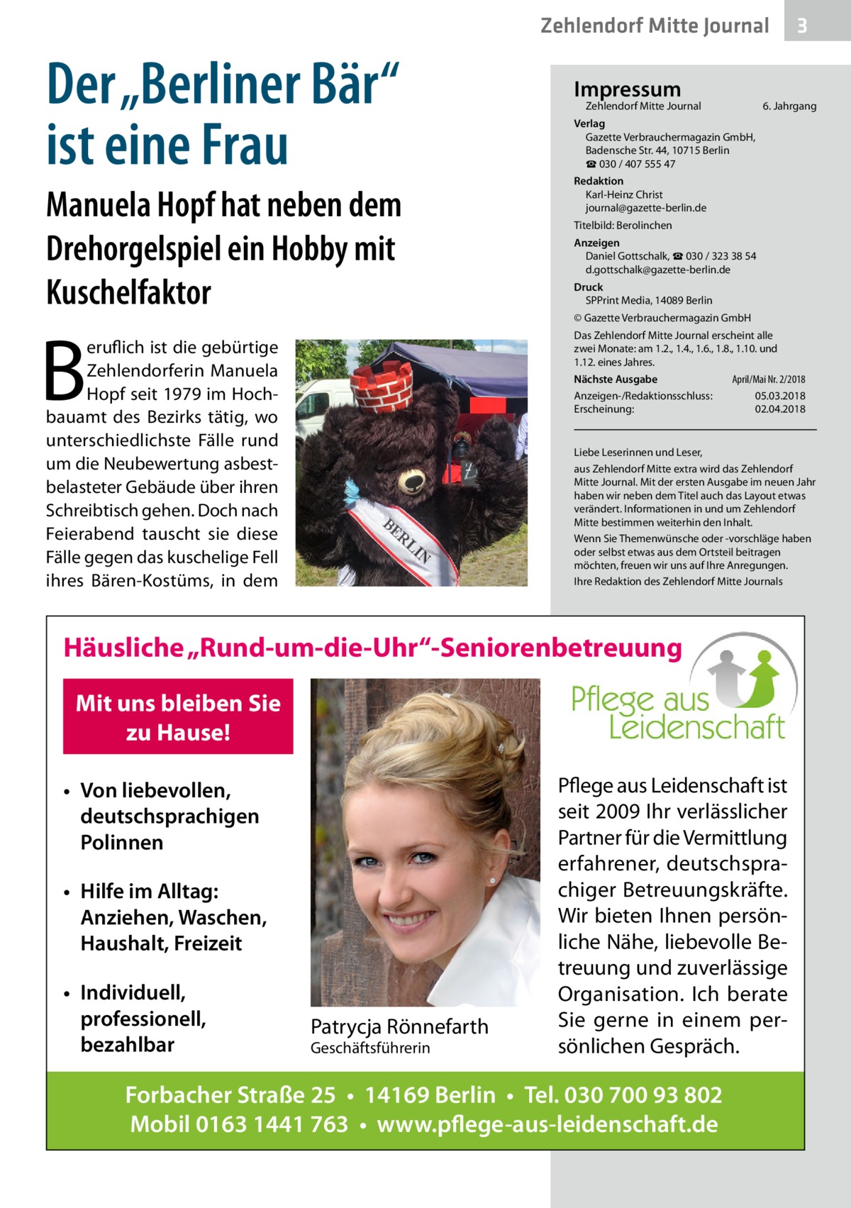 Zehlendorf Mitte Journal  Der „Berliner Bär“ ist eine Frau Manuela Hopf hat neben dem Drehorgelspiel ein Hobby mit Kuschelfaktor  B  Impressum  Zehlendorf Mitte Journal�  6. Jahrgang  Verlag Gazette Verbrauchermagazin GmbH, Badensche Str. 44, 10715 Berlin ☎ 030 / 407 555 47 Redaktion Karl-Heinz Christ journal@gazette-berlin.de Titelbild: Berolinchen Anzeigen Daniel Gottschalk, ☎ 030 / 323 38 54 d.gottschalk@gazette-berlin.de Druck SPPrint Media, 14089 Berlin © Gazette Verbrauchermagazin GmbH Das Zehlendorf Mitte Journal erscheint alle zwei Monate: am 1.2., 1.4., 1.6., 1.8., 1.10. und 1.12. eines Jahres.  eruflich ist die gebürtige Zehlendorferin Manuela Hopf seit 1979 im Hochbauamt des Bezirks tätig, wo unterschiedlichste Fälle rund um die Neubewertung asbestbelasteter Gebäude über ihren Schreibtisch gehen. Doch nach Feierabend tauscht sie diese Fälle gegen das kuschelige Fell ihres Bären-Kostüms, in dem  April/Mai Nr. 2/2018 Nächste Ausgabe 	 Anzeigen-/Redaktionsschluss:	05.03.2018 Erscheinung:	02.04.2018  Liebe Leserinnen und Leser, aus Zehlendorf Mitte extra wird das Zehlendorf Mitte Journal. Mit der ersten Ausgabe im neuen Jahr haben wir neben dem Titel auch das Layout etwas verändert. Informationen in und um Zehlendorf Mitte bestimmen weiterhin den Inhalt. Wenn Sie Themenwünsche oder -vorschläge haben oder selbst etwas aus dem Ortsteil beitragen möchten, freuen wir uns auf Ihre Anregungen. Ihre Redaktion des Zehlendorf Mitte Journals  Häusliche „Rund-um-die-Uhr“-Seniorenbetreuung Mit uns bleiben Sie zu Hause! • Von liebevollen, deutschsprachigen Polinnen • Hilfe im Alltag: Anziehen, Waschen, Haushalt, Freizeit • Individuell, professionell, bezahlbar  3  Patrycja Rönnefarth Geschäftsführerin  Pflege aus Leidenschaft ist seit 2009 Ihr verlässlicher Partner für die Vermittlung erfahrener, deutschsprachiger Betreuungskräfte. Wir bieten Ihnen persönliche Nähe, liebevolle Betreuung und zuverlässige Organisation. Ich berate Sie gerne in einem persönlichen Gespräch.  Forbacher Straße 25 • 14169 Berlin • Tel. 030 700 93 802 Mobil 0163 1441 763 • www.pflege-aus-leidenschaft.de