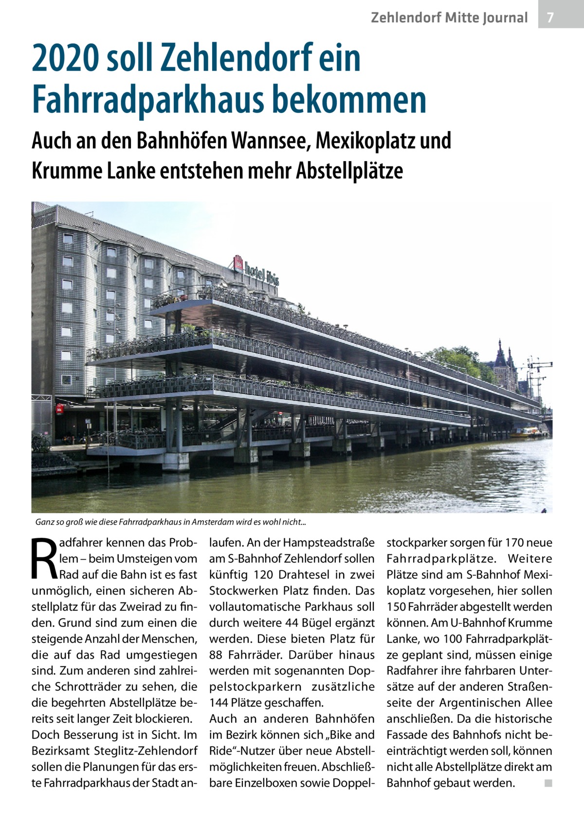 Zehlendorf Mitte Journal  7  2020 soll Zehlendorf ein Fahrradparkhaus bekommen Auch an den Bahnhöfen Wannsee, Mexikoplatz und Krumme Lanke entstehen mehr Abstellplätze  Ganz so groß wie diese Fahrradparkhaus in Amsterdam wird es wohl nicht...  R  adfahrer kennen das Problem – beim Umsteigen vom Rad auf die Bahn ist es fast unmöglich, einen sicheren Abstellplatz für das Zweirad zu finden. Grund sind zum einen die steigende Anzahl der Menschen, die auf das Rad umgestiegen sind. Zum anderen sind zahlreiche Schrotträder zu sehen, die die begehrten Abstellplätze bereits seit langer Zeit blockieren. Doch Besserung ist in Sicht. Im Bezirksamt Steglitz-Zehlendorf sollen die Planungen für das erste Fahrradparkhaus der Stadt an laufen. An der Hampsteadstraße am S-Bahnhof Zehlendorf sollen künftig 120  Drahtesel in zwei Stockwerken Platz finden. Das vollautomatische Parkhaus soll durch weitere 44 Bügel ergänzt werden. Diese bieten Platz für 88  Fahrräder. Darüber hinaus werden mit sogenannten Doppelstockparkern zusätzliche 144 Plätze geschaffen. Auch an anderen Bahnhöfen im Bezirk können sich „Bike and Ride“-Nutzer über neue Abstellmöglichkeiten freuen. Abschließbare Einzelboxen sowie Doppel stockparker sorgen für 170 neue Fahrradparkplätze. Weitere Plätze sind am S-Bahnhof Mexikoplatz vorgesehen, hier sollen 150 Fahrräder abgestellt werden können. Am U-Bahnhof Krumme Lanke, wo 100 Fahrradparkplätze geplant sind, müssen einige Radfahrer ihre fahrbaren Untersätze auf der anderen Straßenseite der Argentinischen Allee anschließen. Da die historische Fassade des Bahnhofs nicht beeinträchtigt werden soll, können nicht alle Abstellplätze direkt am Bahnhof gebaut werden. � ◾