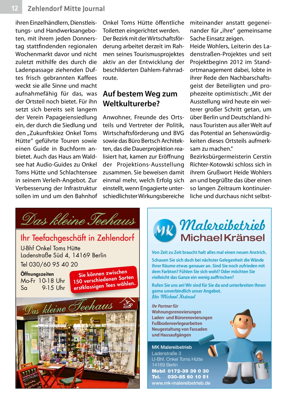 12  Zehlendorf Mitte Journal  ihren Einzelhändlern, Dienstleistungs- und Handwerksangeboten, mit ihrem jeden Donnerstag stattfindenden regionalen Wochenmarkt davor und nicht zuletzt mithilfe des durch die Ladenpassage ziehenden Duftes frisch gebrannten Kaffees weckt sie alle Sinne und macht aufnahmefähig für das, was der Ortsteil noch bietet. Für ihn setzt sich bereits seit langem der Verein Papageiensiedlung ein, der durch die Siedlung und den „Zukunftskiez Onkel Toms Hütte“ geführte Touren sowie einen Guide in Buchform anbietet. Auch das Haus am Waldsee hat Audio-Guides zu Onkel Toms Hütte und Schlachtensee in seinem Verleih-Angebot. Zur Verbesserung der Infrastruktur sollen im und um den Bahnhof  Onkel Toms Hütte öffentliche Toiletten eingerichtet werden. Der Bezirk mit der Wirtschaftsförderung arbeitet derzeit im Rahmen seines Tourismusprojektes aktiv an der Entwicklung der beschilderten Dahlem-Fahrradroute.  Auf bestem Weg zum Weltkulturerbe? Anwohner, Freunde des Ortsteils und Vertreter der Politik, Wirtschaftsförderung und BVG sowie das Büro Bertsch Architekten, das die Dauerprojektion realisiert hat, kamen zur Eröffnung der Projektions-Ausstellung zusammen. Sie beweisen damit einmal mehr, welch Erfolg sich einstellt, wenn Engagierte unterschiedlichster Wirkungsbereiche  miteinander anstatt gegeneinander für „ihre“ gemeinsame Sache Einsatz zeigen. Heide Wohlers, Leiterin des Ladenstraßen-Projektes und seit Projektbeginn 2012 im Standortmanagement dabei, lobte in ihrer Rede den Nachbarschaftsgeist der Beteiligten und prophezeite optimistisch: „Mit der Ausstellung wird heute ein weiterer großer Schritt getan, um über Berlin und Deutschland hinaus Touristen aus aller Welt auf das Potential an Sehenswürdigkeiten dieses Ortsteils aufmerksam zu machen.“ Bezirksbürgermeisterin Cerstin Richter-Kotowski schloss sich in ihrem Grußwort Heide Wohlers an und begrüßte das über einen so langen Zeitraum kontinuierliche und durchaus nicht selbst Malereibetrieb Michael Kränsel  U-Bhf Onkel Toms Hütte Ladenstraße Süd 4, 14169 Berlin Tel 030/60 95 40 20 Öffnungszeiten  Mo-Fr 10-18 Uhr Sa 9-15 Uhr  ischen Sie können zw n Sorten ne de ie ch 150 vers wählen. es Te erstklassigen  Von Zeit zu Zeit braucht halt alles mal einen neuen Anstrich. Schauen Sie sich doch bei nächster Gelegenheit die Wände Ihrer Räume etwas genauer an. Sind Sie noch zufrieden mit dem Farbton? Fühlen Sie sich wohl? Oder möchten Sie vielleicht das Ganze ein wenig auffrischen? Rufen Sie uns an! Wir sind für Sie da und unterbreiten Ihnen gerne unverbindlich unser Angebot. Ihr Michael Kränsel Ihr Partner für Wohnungsrenovierungen Laden- und Bürorenovierungen Fußbodenverlegearbeiten Neugestaltung von Fassaden und Hausaufgängen MK Malereibetrieb Ladenstraße 3 U-Bhf. Onkel Toms Hütte 14169 Berlin Mobil 0172-39 39 0 30 Tel. 030-85 60 10 51 www.mk-malereibetrieb.de