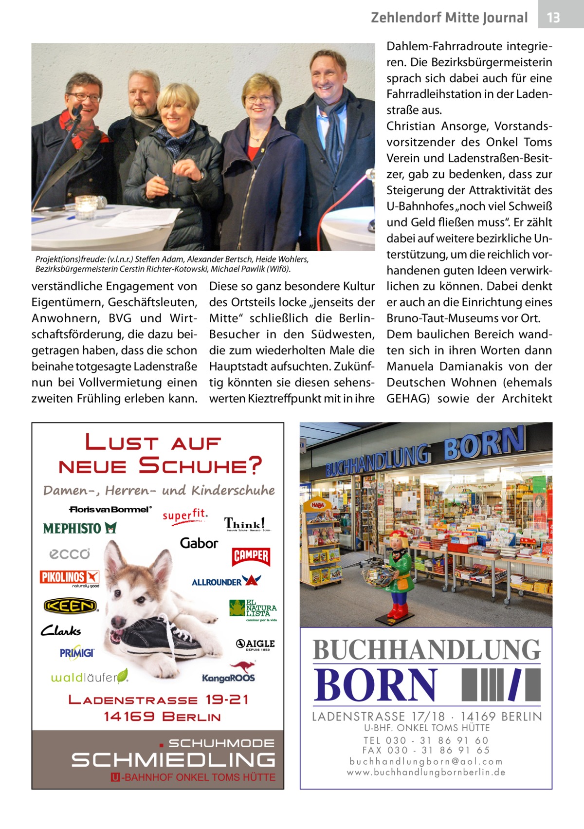 Zehlendorf Mitte Journal  Projekt(ions)freude: (v.l.n.r.) Steffen Adam, Alexander Bertsch, Heide Wohlers, Bezirksbürgermeisterin Cerstin Richter-Kotowski, Michael Pawlik (Wifö).  verständliche Engagement von Eigentümern, Geschäftsleuten, Anwohnern, BVG und Wirtschaftsförderung, die dazu beigetragen haben, dass die schon beinahe totgesagte Ladenstraße nun bei Vollvermietung einen zweiten Frühling erleben kann.  Diese so ganz besondere Kultur des Ortsteils locke „jenseits der Mitte“ schließlich die BerlinBesucher in den Südwesten, die zum wiederholten Male die Hauptstadt aufsuchten. Zukünftig könnten sie diesen sehenswerten Kieztreffpunkt mit in ihre  13  Dahlem-Fahrradroute integrieren. Die Bezirksbürgermeisterin sprach sich dabei auch für eine Fahrradleihstation in der Ladenstraße aus. Christian Ansorge, Vorstandsvorsitzender des Onkel Toms Verein und Ladenstraßen-Besitzer, gab zu bedenken, dass zur Steigerung der Attraktivität des U-Bahnhofes „noch viel Schweiß und Geld fließen muss“. Er zählt dabei auf weitere bezirkliche Unterstützung, um die reichlich vorhandenen guten Ideen verwirklichen zu können. Dabei denkt er auch an die Einrichtung eines Bruno-Taut-Museums vor Ort. Dem baulichen Bereich wandten sich in ihren Worten dann Manuela Damianakis von der Deutschen Wohnen (ehemals GEHAG) sowie der Architekt  BUCHHANDLUNG  BORN  L AD ENSTR ASSE 17/18 · 14169 BERLIN U - BHF. ONKEL TOMS HÜTTE T E L 0 3 0 - 31 8 6 91 6 0 FA X 0 3 0 - 31 8 6 91 6 5 buchhandlungborn@aol.com w w w.b u c h h a n d l u n g b o r n b e r l i n.d e