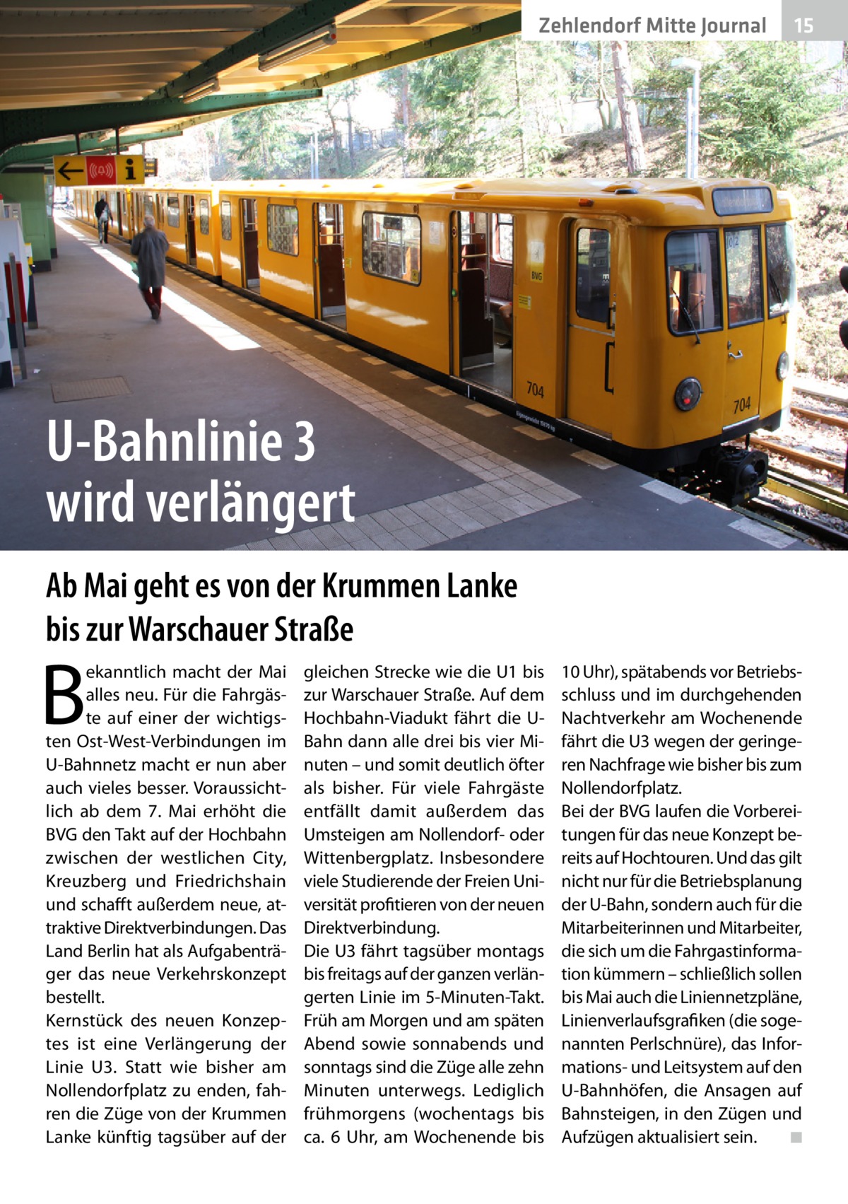 Zehlendorf Mitte Journal  15  U-Bahnlinie 3 wird verlängert Ab Mai geht es von der Krummen Lanke bis zur Warschauer Straße  B  ekanntlich macht der Mai alles neu. Für die Fahrgäste auf einer der wichtigsten Ost-West-Verbindungen im U-Bahnnetz macht er nun aber auch vieles besser. Voraussichtlich ab dem 7.  Mai erhöht die BVG den Takt auf der Hochbahn zwischen der westlichen City, Kreuzberg und Friedrichshain und schafft außerdem neue, attraktive Direktverbindungen. Das Land Berlin hat als Aufgabenträger das neue Verkehrskonzept bestellt. Kernstück des neuen Konzeptes ist eine Verlängerung der Linie  U3. Statt wie bisher am Nollendorfplatz zu enden, fahren die Züge von der Krummen Lanke künftig tagsüber auf der  gleichen Strecke wie die U1 bis zur Warschauer Straße. Auf dem Hochbahn-Viadukt fährt die UBahn dann alle drei bis vier Minuten – und somit deutlich öfter als bisher. Für viele Fahrgäste entfällt damit außerdem das Umsteigen am Nollendorf- oder Wittenbergplatz. Insbesondere viele Studierende der Freien Universität profitieren von der neuen Direktverbindung. Die U3 fährt tagsüber montags bis freitags auf der ganzen verlängerten Linie im 5-Minuten-Takt. Früh am Morgen und am späten Abend sowie sonnabends und sonntags sind die Züge alle zehn Minuten unterwegs. Lediglich frühmorgens (wochentags bis ca. 6  Uhr, am Wochenende bis  10 Uhr), spätabends vor Betriebsschluss und im durchgehenden Nachtverkehr am Wochenende fährt die U3 wegen der geringeren Nachfrage wie bisher bis zum Nollendorfplatz. Bei der BVG laufen die Vorbereitungen für das neue Konzept bereits auf Hochtouren. Und das gilt nicht nur für die Betriebsplanung der U-Bahn, sondern auch für die Mitarbeiterinnen und Mitarbeiter, die sich um die Fahrgastinformation kümmern – schließlich sollen bis Mai auch die Liniennetzpläne, Linienverlaufsgrafiken (die sogenannten Perlschnüre), das Informations- und Leitsystem auf den U-Bahnhöfen, die Ansagen auf Bahnsteigen, in den Zügen und Aufzügen aktualisiert sein. � ◾