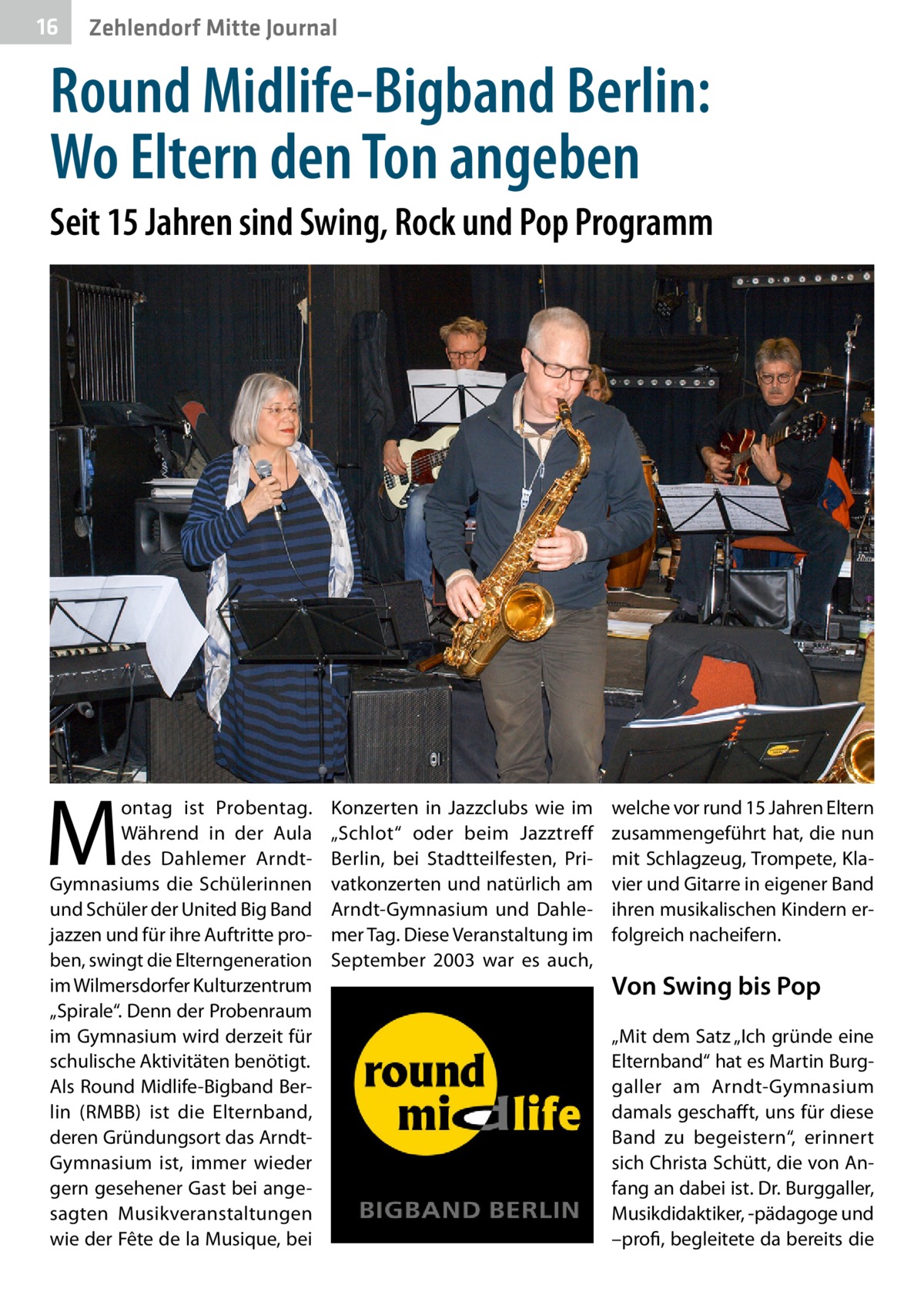 16  Zehlendorf Mitte Journal  Round Midlife-Bigband Berlin: Wo Eltern den Ton angeben Seit 15 Jahren sind Swing, Rock und Pop Programm  M  ontag ist Probentag. Während in der Aula des Dahlemer ArndtGymnasiums die Schülerinnen und Schüler der United Big Band jazzen und für ihre Auftritte proben, swingt die Elterngeneration im Wilmersdorfer Kulturzentrum „Spirale“. Denn der Probenraum im Gymnasium wird derzeit für schulische Aktivitäten benötigt. Als Round Midlife-Bigband Berlin (RMBB) ist die Elternband, deren Gründungsort das ArndtGymnasium ist, immer wieder gern gesehener Gast bei angesagten Musikveranstaltungen wie der Fête de la Musique, bei  Konzerten in Jazzclubs wie im „Schlot“ oder beim Jazztreff Berlin, bei Stadtteilfesten, Privatkonzerten und natürlich am Arndt-Gymnasium und Dahlemer Tag. Diese Veranstaltung im September  2003 war es auch,  welche vor rund 15 Jahren Eltern zusammengeführt hat, die nun mit Schlagzeug, Trompete, Klavier und Gitarre in eigener Band ihren musikalischen Kindern erfolgreich nacheifern.  Von Swing bis Pop „Mit dem Satz „Ich gründe eine Elternband“ hat es Martin Burggaller am Arndt-Gymnasium damals geschafft, uns für diese Band zu begeistern“, erinnert sich Christa Schütt, die von Anfang an dabei ist. Dr. Burggaller, Musikdidaktiker, -pädagoge und –profi, begleitete da bereits die