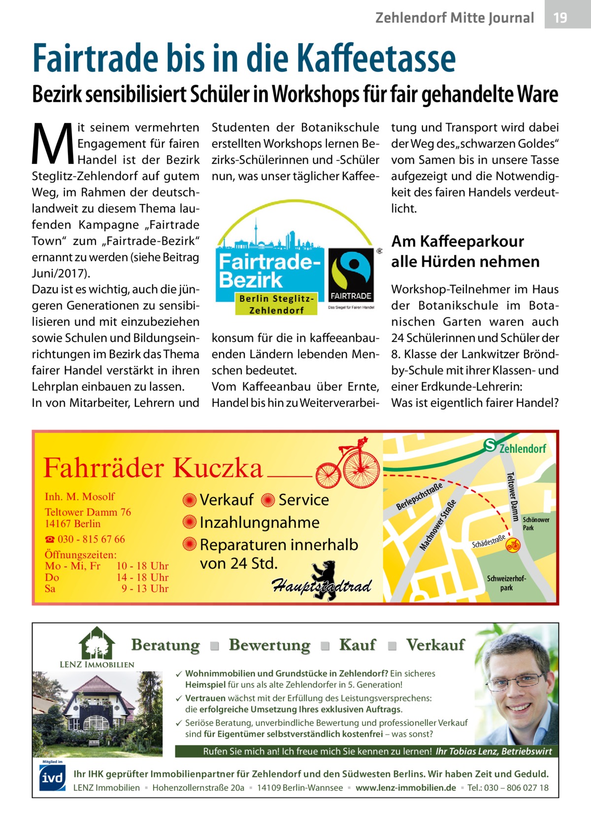 Zehlendorf Mitte Journal  19  Fairtrade bis in die Kaffeetasse  Bezirk sensibilisiert Schüler in Workshops für fair gehandelte Ware  M  it seinem vermehrten Engagement für fairen Handel ist der Bezirk Steglitz-Zehlendorf auf gutem Weg, im Rahmen der deutschlandweit zu diesem Thema laufenden Kampagne „Fairtrade Town“ zum „Fairtrade-Bezirk“ ernannt zu werden (siehe Beitrag Juni/2017). Dazu ist es wichtig, auch die jüngeren Generationen zu sensibilisieren und mit einzubeziehen sowie Schulen und Bildungseinrichtungen im Bezirk das Thema fairer Handel verstärkt in ihren Lehrplan einbauen zu lassen. In von Mitarbeiter, Lehrern und  Studenten der Botanikschule erstellten Workshops lernen Bezirks-Schülerinnen und -Schüler nun, was unser täglicher Kaffee tung und Transport wird dabei der Weg des „schwarzen Goldes“ vom Samen bis in unsere Tasse aufgezeigt und die Notwendigkeit des fairen Handels verdeutlicht.  Am Kaffeeparkour alle Hürden nehmen  konsum für die in kaffeeanbauenden Ländern lebenden Menschen bedeutet. Vom Kaffeeanbau über Ernte, Handel bis hin zu Weiterverarbei Workshop-Teilnehmer im Haus der Botanikschule im Botanischen Garten waren auch 24 Schülerinnen und Schüler der 8. Klasse der Lankwitzer Bröndby-Schule mit ihrer Klassen- und einer Erdkunde-Lehrerin: Was ist eigentlich fairer Handel?  e  ow er S traß chn  Ma  str.  Hauptstadtrad  Sc  a ße hä d e s t r  Schönower Park  Schweizerhofpark  udstr.  Beratung ■ Bewertung ■ Kauf ■ Verkauf  Wohnimmobilien und Grundstücke in Zehlendorf? Ein sicheres Heimspiel für uns als alte Zehlendorfer in 5. Generation!  Vertrauen wächst mit der Erfüllung des Leistungsversprechens: die erfolgreiche Umsetzung Ihres exklusiven Auftrags.  Seriöse Beratung, unverbindliche Bewertung und professioneller Verkauf sind für Eigentümer selbstverständlich kostenfrei – was sonst?  Rufen Sie mich an! Ich freue mich Sie kennen zu lernen! Ihr Tobias Lenz, Betriebswirt Mitglied im  Ihr IHK geprüfter Immobilienpartner für Zehlendorf und den Südwesten Berlins. Wir haben Zeit und Geduld. LENZ Immobilien ▪ Hohenzollernstraße 20a ▪ 14109 Berlin-Wannsee ▪ www.lenz-immobilien.de ▪ Tel.: 030 – 806 027 18  Mühlenstr  hstr. rauc r. ry-St ddje -Han Prinz  B  e raß  chst  ps erle  mm  Verkauf Service Inzahlungnahme Reparaturen innerhalb von 24 Std.  Gertra  Inh. M. Mosolf Teltower Damm 76 14167 Berlin ☎ 030 - 815 67 66 Öffnungszeiten: Mo - Mi, Fr 10 - 18 Uhr Do 14 - 18 Uhr Sa 9 - 13 Uhr  Teltower Da  Fahrräder Kuczka  n e Stub  Zehlendorf