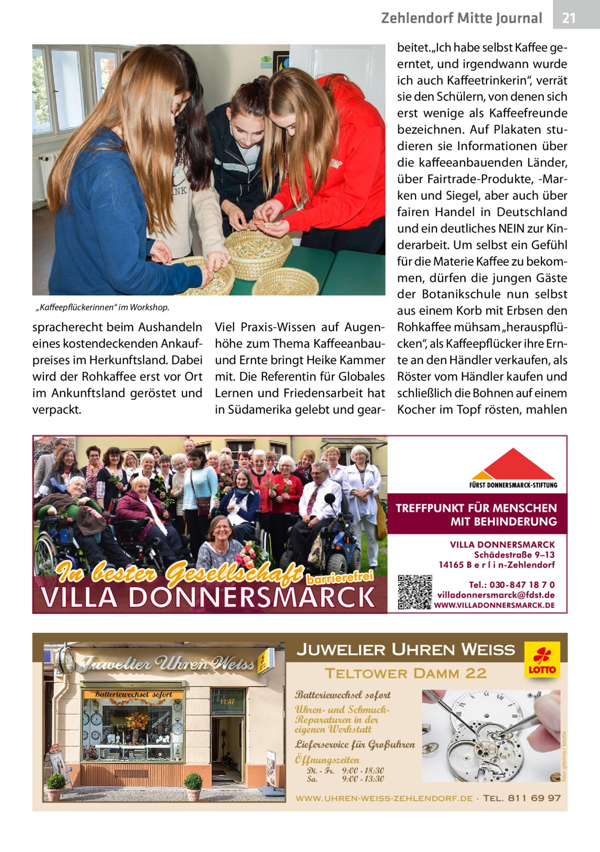 Zehlendorf Mitte Journal  „Kaffeepflückerinnen“ im Workshop.  Viel Praxis-Wissen auf Augenhöhe zum Thema Kaffeeanbauund Ernte bringt Heike Kammer mit. Die Referentin für Globales Lernen und Friedensarbeit hat in Südamerika gelebt und gear beitet. „Ich habe selbst Kaffee geerntet, und irgendwann wurde ich auch Kaffeetrinkerin“, verrät sie den Schülern, von denen sich erst wenige als Kaffeefreunde bezeichnen. Auf Plakaten studieren sie Informationen über die kaffeeanbauenden Länder, über Fairtrade-Produkte, -Marken und Siegel, aber auch über fairen Handel in Deutschland und ein deutliches NEIN zur Kinderarbeit. Um selbst ein Gefühl für die Materie Kaffee zu bekommen, dürfen die jungen Gäste der Botanikschule nun selbst aus einem Korb mit Erbsen den Rohkaffee mühsam „herauspflücken“, als Kaffeepflücker ihre Ernte an den Händler verkaufen, als Röster vom Händler kaufen und schließlich die Bohnen auf einem Kocher im Topf rösten, mahlen  Juwelier Uhren Weiss Teltower Damm 22 Batteriewechsel sofort Uhren- und SchmuckReparaturen in der eigenen Werkstatt Lieferservice für Großuhren Öffnungszeiten Di. - Fr. 9:00 - 18:30 Sa. 9:00 - 13:30  foto: gitanna / fotolia  spracherecht beim Aushandeln eines kostendeckenden Ankaufpreises im Herkunftsland. Dabei wird der Rohkaffee erst vor Ort im Ankunftsland ge­röstet und verpackt.  21  www.uhren-weiss-zehlendorf.de · Tel. 811 69 97