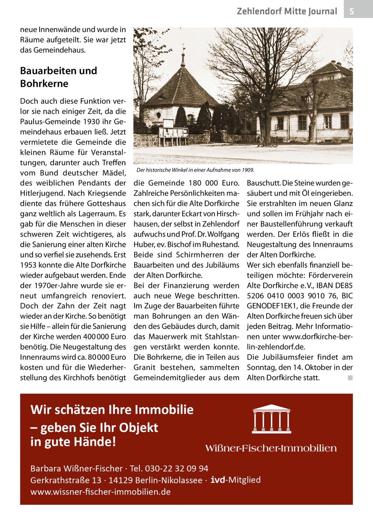 Zehlendorf Mitte Journal  5  neue Innenwände und wurde in Räume aufgeteilt. Sie war jetzt das Gemeindehaus.  Bauarbeiten und Bohrkerne Doch auch diese Funktion verlor sie nach einiger Zeit, da die Paulus-Gemeinde 1930 ihr Gemeindehaus erbauen ließ. Jetzt vermietete die Gemeinde die kleinen Räume für Veranstaltungen, darunter auch Treffen vom Bund deutscher Mädel, des weiblichen Pendants der Hitlerjugend. Nach Kriegsende diente das frühere Gotteshaus ganz weltlich als Lagerraum. Es gab für die Menschen in dieser schweren Zeit wichtigeres, als die Sanierung einer alten Kirche und so verfiel sie zusehends. Erst 1953 konnte die Alte Dorfkirche wieder aufgebaut werden. Ende der 1970er-Jahre wurde sie erneut umfangreich renoviert. Doch der Zahn der Zeit nagt wieder an der Kirche. So benötigt sie Hilfe – allein für die Sanierung der Kirche werden 400 000 Euro benötig. Die Neugestaltung des Innenraums wird ca. 80 000 Euro kosten und für die Wiederherstellung des Kirchhofs benötigt  Der historische Winkel in einer Aufnahme von 1909.  die Gemeinde 180 000  Euro. Zahlreiche Persönlichkeiten machen sich für die Alte Dorfkirche stark, darunter Eckart von Hirschhausen, der selbst in Zehlendorf aufwuchs und Prof. Dr. Wolfgang Huber, ev. Bischof im Ruhestand. Beide sind Schirmherren der Bauarbeiten und des Jubiläums der Alten Dorfkirche. Bei der Finanzierung werden auch neue Wege beschritten. Im Zuge der Bauarbeiten führte man Bohrungen an den Wänden des Gebäudes durch, damit das Mauerwerk mit Stahlstangen verstärkt werden konnte. Die Bohrkerne, die in Teilen aus Granit bestehen, sammelten Gemeindemitglieder aus dem  Bauschutt. Die Steine wurden gesäubert und mit Öl eingerieben. Sie erstrahlten im neuen Glanz und sollen im Frühjahr nach einer Baustellenführung verkauft werden. Der Erlös fließt in die Neugestaltung des Innenraums der Alten Dorfkirche. Wer sich ebenfalls finanziell beteiligen möchte: Förderverein Alte Dorfkirche e. V., IBAN DE85 5206 0410 0003 9010 76, BIC ­GENODEF1EK1, die Freunde der Alten Dorfkirche freuen sich über jeden Beitrag. Mehr Informationen unter www.dorfkirche-berlin-zehlendorf.de. Die Jubiläumsfeier findet am Sonntag, den 14. Oktober in der Alten Dorfkirche statt. � ◾  Wir schätzen Ihre Immobilie – geben Sie Ihr Objekt in gute Hände! Barbara Wißner-Fischer · Tel. 030-22 32 09 94 Gerkrathstraße 13 · 14129 Berlin-Nikolassee · www.wissner-ﬁscher-immobilien.de  -Mitglied