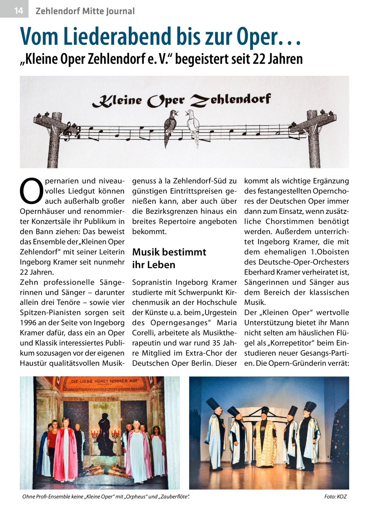 14  Zehlendorf Mitte Journal  Vom Liederabend bis zur Oper…  „Kleine Oper Zehlendorf e. V.“ begeistert seit 22 Jahren  O  pernarien und niveauvolles Liedgut können auch außerhalb großer Opernhäuser und renommierter Konzertsäle ihr Publikum in den Bann ziehen: Das beweist das Ensemble der „Kleinen Oper Zehlendorf“ mit seiner Leiterin Ingeborg Kramer seit nunmehr 22 Jahren. Zehn professionelle Sängerinnen und Sänger – darunter allein drei Tenöre – sowie vier Spitzen-Pianisten sorgen seit 1996 an der Seite von Ingeborg Kramer dafür, dass ein an Oper und Klassik interessiertes Publikum sozusagen vor der eigenen Haustür qualitätsvollen Musik genuss à la Zehlendorf-Süd zu günstigen Eintrittspreisen genießen kann, aber auch über die Bezirksgrenzen hinaus ein breites Repertoire angeboten bekommt.  Musik bestimmt ihr Leben Sopranistin Ingeborg Kramer studierte mit Schwerpunkt Kirchenmusik an der Hochschule der Künste u. a. beim „Urgestein des Operngesanges“ Maria Corelli, arbeitete als Musiktherapeutin und war rund 35 Jahre Mitglied im Extra-Chor der Deutschen Oper Berlin. Dieser  Ohne Profi-Ensemble keine „Kleine Oper“ mit „Orpheus“ und „Zauberflöte“.�  kommt als wichtige Ergänzung des festangestellten Opernchores der Deutschen Oper immer dann zum Einsatz, wenn zusätzliche Chorstimmen benötigt werden. Außerdem unterrichtet Ingeborg Kramer, die mit dem ehemaligen 1.Oboisten des Deutsche-Oper-Orchesters Eberhard Kramer verheiratet ist, Sängerinnen und Sänger aus dem Bereich der klassischen Musik. Der „Kleinen Oper“ wertvolle Unterstützung bietet ihr Mann nicht selten am häuslichen Flügel als „Korrepetitor“ beim Einstudieren neuer Gesangs-Partien. Die Opern-Gründerin verrät:  Foto: KOZ