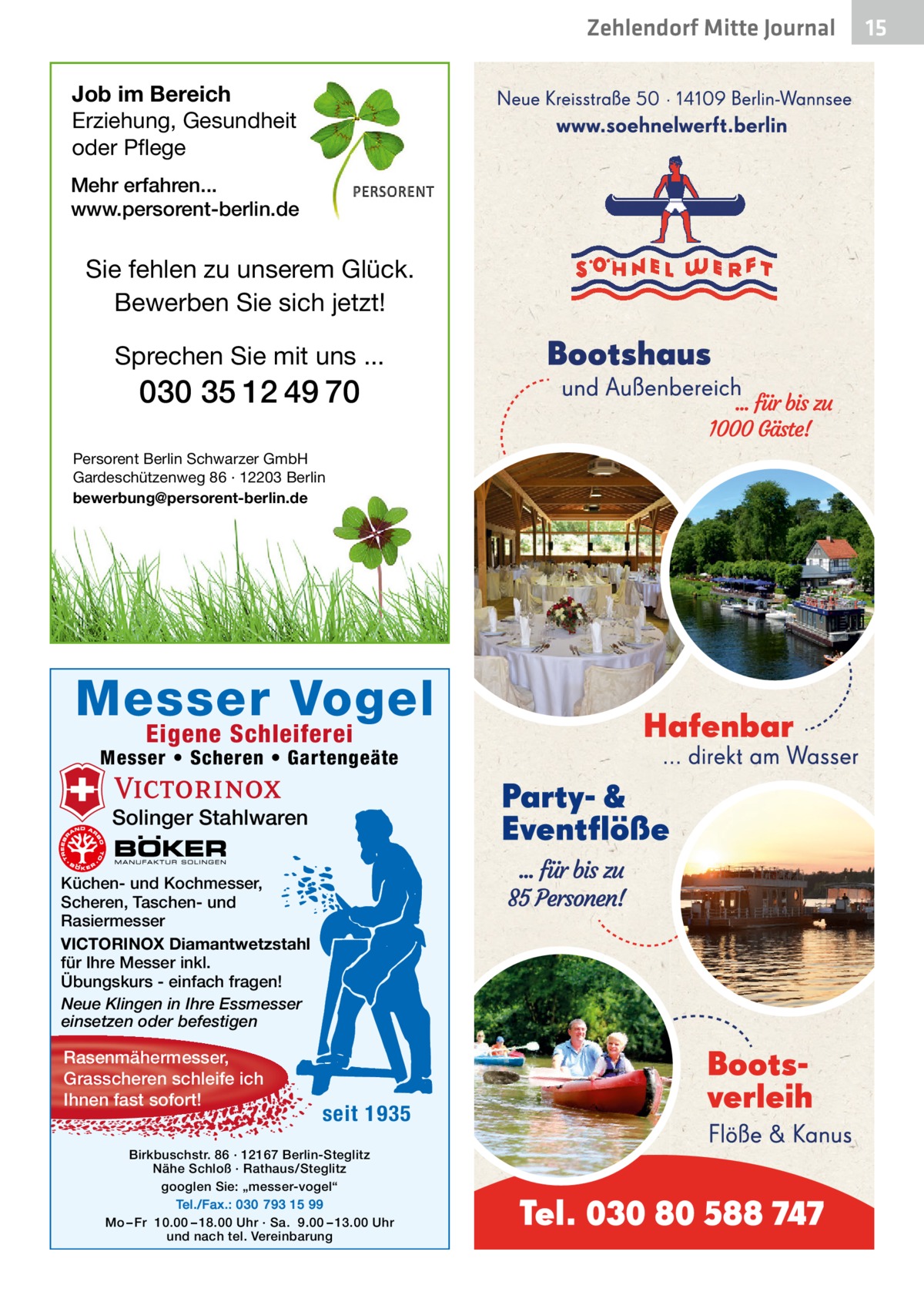 Zehlendorf Mitte Journal Job im Bereich Erziehung, Gesundheit oder Pflege Mehr erfahren... www.persorent-berlin.de  Sie fehlen zu unserem Glück. Bewerben Sie sich jetzt!  Sprechen Sie mit uns ...  030 35 12 49 70 Persorent Berlin Schwarzer GmbH Gardeschützenweg 86 · 12203 Berlin bewerbung@persorent-berlin.de  Messer Vogel Eigene Schleiferei  Messer • Scheren • Gartengeäte  Solinger Stahlwaren Küchen- und Kochmesser, Scheren, Taschen- und Rasiermesser VICTORINOX Diamantwetzstahl für Ihre Messer inkl. Übungskurs - einfach fragen! Neue Klingen in Ihre Essmesser einsetzen oder befestigen  Rasenmähermesser, Grasscheren schleife ich Ihnen fast sofort!  seit 1935  Birkbuschstr. 86 · 12167 Berlin-Steglitz Nähe Schloß · Rathaus/Steglitz googlen Sie: „messer-vogel“ Tel./Fax.: 030 793 15 99 Mo – Fr 10.00 – 18.00 Uhr · Sa. 9.00 – 13.00 Uhr und nach tel. Vereinbarung  15