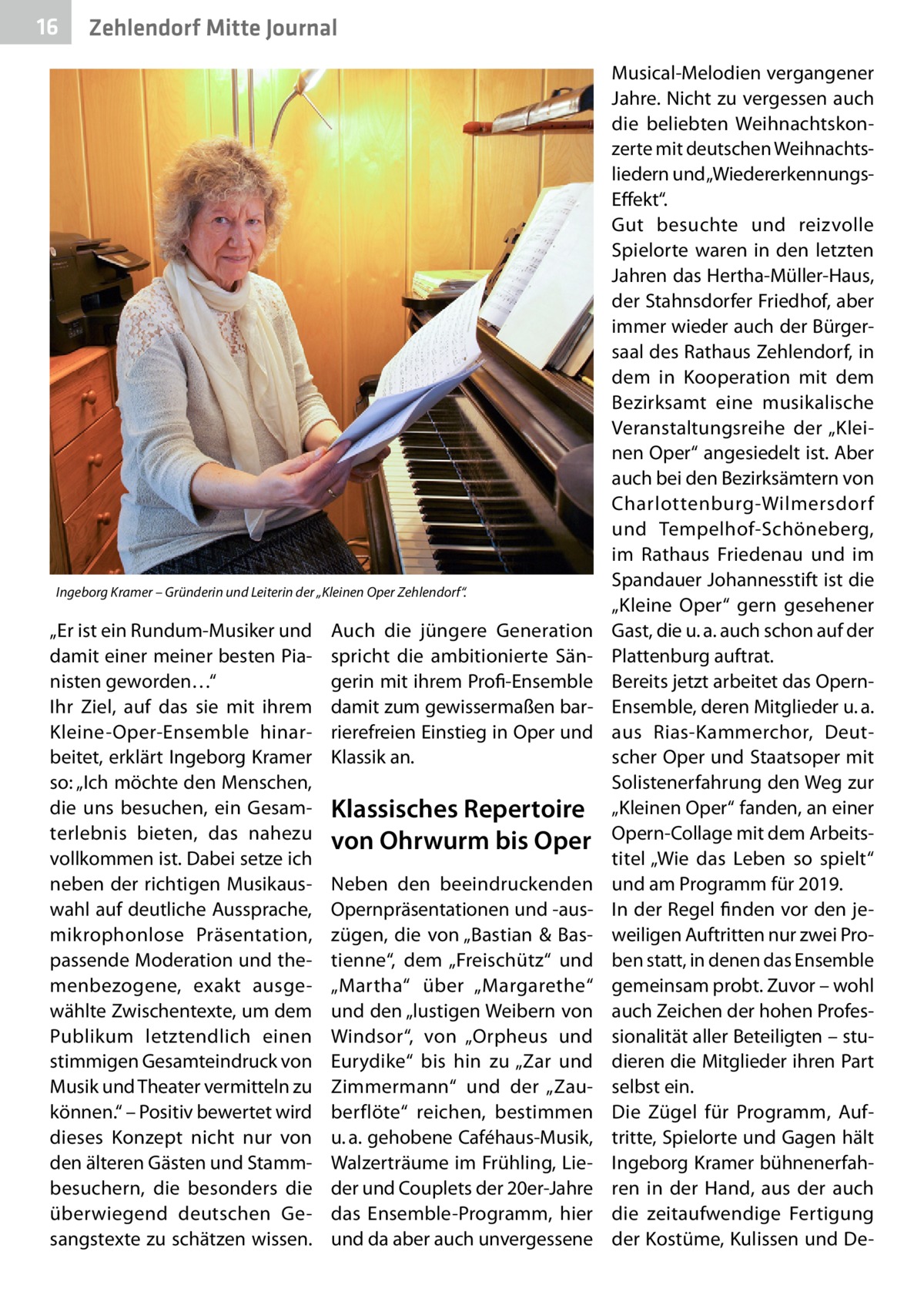 16  Zehlendorf Mitte Journal  Ingeborg Kramer – Gründerin und Leiterin der „Kleinen Oper Zehlendorf“.  „Er ist ein Rundum-Musiker und damit einer meiner besten Pianisten geworden…“ Ihr Ziel, auf das sie mit ihrem Kleine-Oper-Ensemble hinarbeitet, erklärt Ingeborg Kramer so: „Ich möchte den Menschen, die uns besuchen, ein Gesamterlebnis bieten, das nahezu vollkommen ist. Dabei setze ich neben der richtigen Musikauswahl auf deutliche Aussprache, mikrophonlose Präsentation, passende Moderation und themenbezogene, exakt ausgewählte Zwischentexte, um dem Publikum letztendlich einen stimmigen Gesamteindruck von Musik und Theater vermitteln zu können.“ – Positiv bewertet wird dieses Konzept nicht nur von den älteren Gästen und Stammbesuchern, die besonders die überwiegend deutschen Gesangstexte zu schätzen wissen.  Auch die jüngere Generation spricht die ambitionierte Sängerin mit ihrem Profi-Ensemble damit zum gewissermaßen barrierefreien Einstieg in Oper und Klassik an.  Klassisches Repertoire von Ohrwurm bis Oper Neben den beeindruckenden Opernpräsentationen und -auszügen, die von „Bastian & Bastienne“, dem „Freischütz“ und „Martha“ über „Margarethe“ und den „lustigen Weibern von Windsor“, von „Orpheus und Eurydike“ bis hin zu „Zar und Zimmermann“ und der „Zauberflöte“ reichen, bestimmen u. a. gehobene Caféhaus-Musik, Walzerträume im Frühling, Lieder und Couplets der 20er-Jahre das Ensemble-Programm, hier und da aber auch unvergessene  Musical-Melodien vergangener Jahre. Nicht zu vergessen auch die beliebten Weihnachtskonzerte mit deutschen Weihnachtsliedern und „WiedererkennungsEffekt“. Gut besuchte und reizvolle Spielorte waren in den letzten Jahren das Hertha-Müller-Haus, der Stahnsdorfer Friedhof, aber immer wieder auch der Bürgersaal des Rathaus Zehlendorf, in dem in Kooperation mit dem Bezirksamt eine musikalische Veranstaltungsreihe der „Kleinen Oper“ angesiedelt ist. Aber auch bei den Bezirksämtern von Charlottenburg-Wilmersdorf und Tempelhof-Schöneberg, im Rathaus Friedenau und im Spandauer Johannesstift ist die „Kleine Oper“ gern gesehener Gast, die u. a. auch schon auf der Plattenburg auftrat. Bereits jetzt arbeitet das OpernEnsemble, deren Mitglieder u. a. aus Rias-Kammerchor, Deutscher Oper und Staatsoper mit Solistenerfahrung den Weg zur „Kleinen Oper“ fanden, an einer Opern-Collage mit dem Arbeitstitel „Wie das Leben so spielt“ und am Programm für 2019. In der Regel finden vor den jeweiligen Auftritten nur zwei Proben statt, in denen das Ensemble gemeinsam probt. Zuvor – wohl auch Zeichen der hohen Professionalität aller Beteiligten – studieren die Mitglieder ihren Part selbst ein. Die Zügel für Programm, Auftritte, Spielorte und Gagen hält Ingeborg Kramer bühnenerfahren in der Hand, aus der auch die zeitaufwendige Fertigung der Kostüme, Kulissen und D