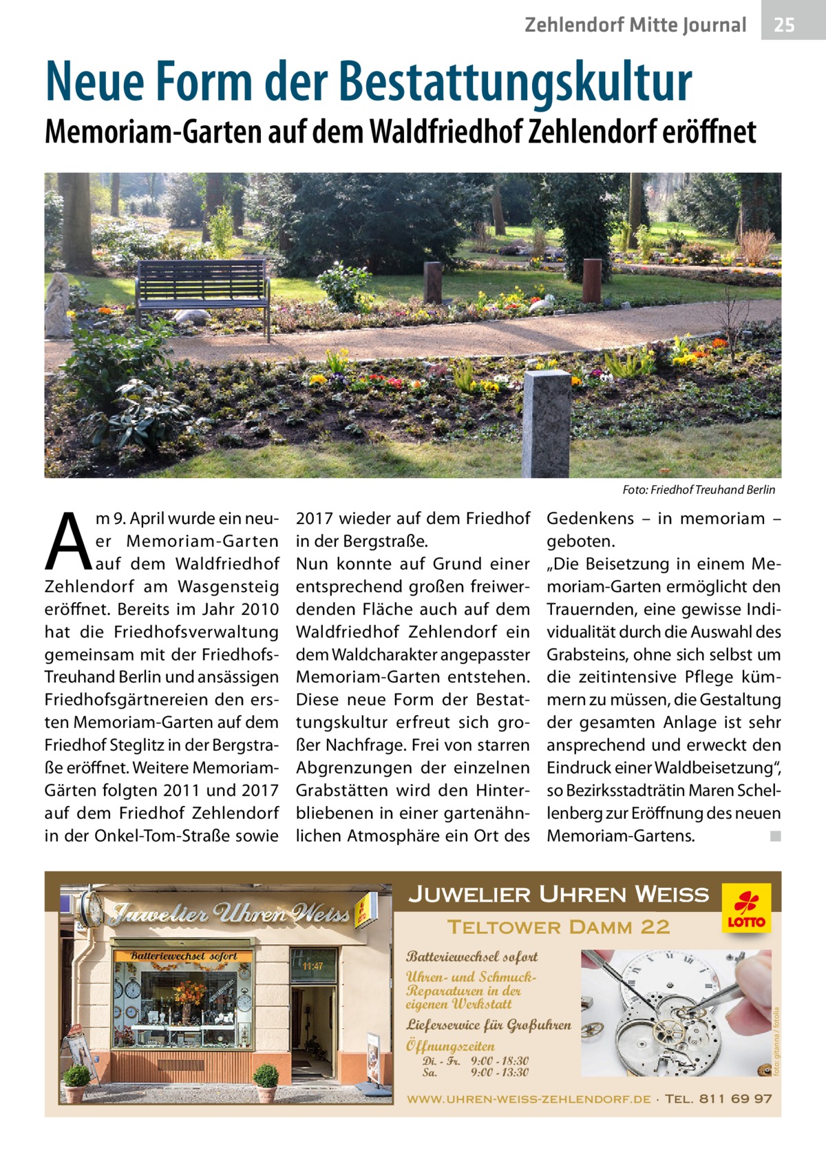 Zehlendorf Mitte Journal  25  Neue Form der Bestattungskultur  Memoriam-Garten auf dem Waldfriedhof Zehlendorf eröffnet  �  2017 wieder auf dem Friedhof in der Bergstraße. Nun konnte auf Grund einer entsprechend großen freiwerdenden Fläche auch auf dem Waldfriedhof Zehlendorf ein dem Waldcharakter angepasster Memoriam-Garten entstehen. Diese neue Form der Bestattungskultur erfreut sich großer Nachfrage. Frei von starren Abgrenzungen der einzelnen Grabstätten wird den Hinterbliebenen in einer gartenähnlichen Atmosphäre ein Ort des  Gedenkens – in memoriam – geboten. „Die Beisetzung in einem Memoriam-Garten ermöglicht den Trauernden, eine gewisse Individualität durch die Auswahl des Grabsteins, ohne sich selbst um die zeitintensive Pflege kümmern zu müssen, die Gestaltung der gesamten Anlage ist sehr ansprechend und erweckt den Eindruck einer Waldbeisetzung“, so Bezirksstadträtin Maren Schellenberg zur Eröffnung des neuen Memoriam-Gartens. � ◾  Juwelier Uhren Weiss Teltower Damm 22 Batteriewechsel sofort Uhren- und SchmuckReparaturen in der eigenen Werkstatt Lieferservice für Großuhren Öffnungszeiten Di. - Fr. 9:00 - 18:30 Sa. 9:00 - 13:30  foto: gitanna / fotolia  A  m 9. April wurde ein neuer Memoriam-Garten auf dem Waldfriedhof Zehlendorf am Wasgensteig eröffnet. Bereits im Jahr 2010 hat die Friedhofsverwaltung gemeinsam mit der FriedhofsTreuhand Berlin und ansässigen Friedhofsgärtnereien den ersten Memoriam-Garten auf dem Friedhof Steglitz in der Bergstraße eröffnet. Weitere MemoriamGärten folgten 2011 und 2017 auf dem Friedhof Zehlendorf in der Onkel-Tom-Straße sowie  Foto: Friedhof Treuhand Berlin  www.uhren-weiss-zehlendorf.de · Tel. 811 69 97