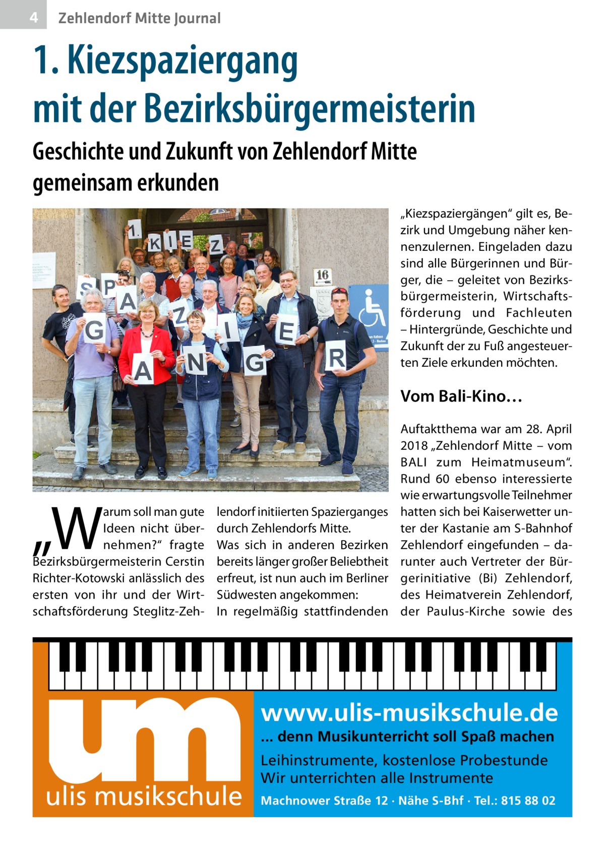 4  Zehlendorf Mitte Journal  1. Kiezspaziergang mit der Bezirksbürgermeisterin Geschichte und Zukunft von Zehlendorf Mitte gemeinsam erkunden „Kiezspaziergängen“ gilt es, Bezirk und Umgebung näher kennenzulernen. Eingeladen dazu sind alle Bürgerinnen und Bürger, die – geleitet von Bezirksbürgermeisterin, Wirtschaftsförderung und Fachleuten – Hintergründe, Geschichte und Zukunft der zu Fuß angesteuerten Ziele erkunden möchten.  Vom Bali-Kino…  „W  arum soll man gute Ideen nicht übernehmen?“ fragte Bezirksbürgermeisterin Cerstin Richter-Kotowski anlässlich des ersten von ihr und der Wirtschaftsförderung Steglitz-Zeh lendorf initiierten Spazierganges durch Zehlendorfs Mitte. Was sich in anderen Bezirken bereits länger großer Beliebtheit erfreut, ist nun auch im Berliner Südwesten angekommen: In regelmäßig stattfindenden  Auftaktthema war am 28. April 2018 „Zehlendorf Mitte – vom BALI zum Heimatmuseum“. Rund  60 ebenso interessierte wie erwartungsvolle Teilnehmer hatten sich bei Kaiserwetter unter der Kastanie am S-Bahnhof Zehlendorf eingefunden – darunter auch Vertreter der Bürgerinitiative (Bi) Zehlendorf, des Heimatverein Zehlendorf, der Paulus-Kirche sowie des  www.ulis-musikschule.de ... denn Musikunterricht soll Spaß machen  ulis musikschule  Leihinstrumente, kostenlose Probestunde Wir unterrichten alle Instrumente Machnower Straße 12 · Nähe S-Bhf · Tel.: 815 88 02