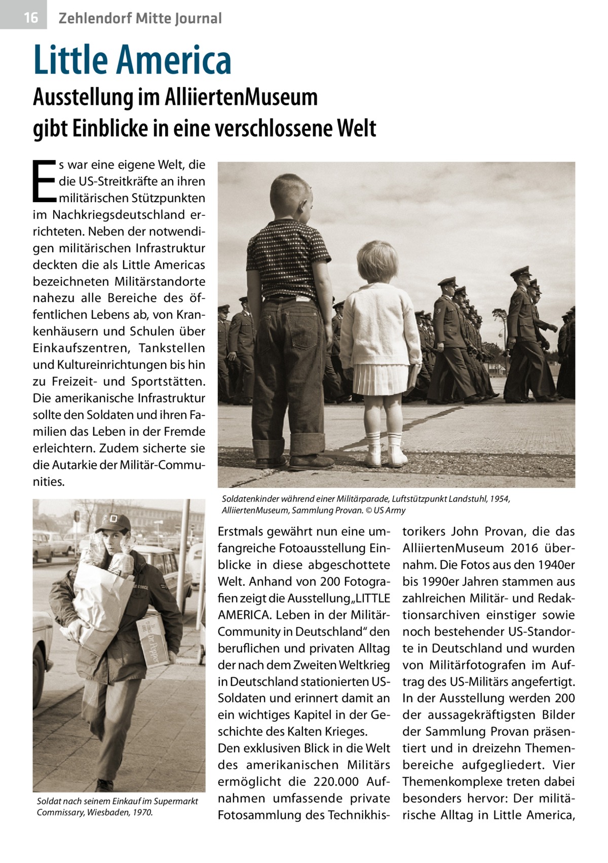 16  Zehlendorf Mitte Journal  Little America  Ausstellung im AlliiertenMuseum gibt Einblicke in eine verschlossene Welt  E  s war eine eigene Welt, die die US-Streitkräfte an ihren militärischen Stützpunkten im Nachkriegsdeutschland errichteten. Neben der notwendigen militärischen Infrastruktur deckten die als Little Americas bezeichneten Militärstandorte nahezu alle Bereiche des öffentlichen Lebens ab, von Krankenhäusern und Schulen über Einkaufszentren, Tankstellen und Kultureinrichtungen bis hin zu Freizeit- und Sportstätten. Die amerikanische Infrastruktur sollte den Soldaten und ihren Familien das Leben in der Fremde erleichtern. Zudem sicherte sie die Autarkie der Militär-Communities. Soldatenkinder während einer Militärparade, Luftstützpunkt Landstuhl, 1954, AlliiertenMuseum, Sammlung Provan. © US Army  Soldat nach seinem Einkauf im Supermarkt Commissary, Wiesbaden, 1970.  Erstmals gewährt nun eine umfangreiche Fotoausstellung Einblicke in diese abgeschottete Welt. Anhand von 200 Fotografien zeigt die Ausstellung „LITTLE AMERICA. Leben in der MilitärCommunity in Deutschland“ den beruflichen und privaten Alltag der nach dem Zweiten Weltkrieg in Deutschland stationierten USSoldaten und erinnert damit an ein wichtiges Kapitel in der Geschichte des Kalten Krieges. Den exklusiven Blick in die Welt des amerikanischen Militärs ermöglicht die 220.000 Aufnahmen umfassende private Fotosammlung des Technikhis torikers John Provan, die das AlliiertenMuseum 2016 übernahm. Die Fotos aus den 1940er bis 1990er Jahren stammen aus zahlreichen Militär- und Redaktionsarchiven einstiger sowie noch bestehender US-Standorte in Deutschland und wurden von Militärfotografen im Auftrag des US-Militärs angefertigt. In der Ausstellung werden 200 der aussagekräftigsten Bilder der Sammlung Provan präsentiert und in dreizehn Themenbereiche aufgegliedert. Vier Themenkomplexe treten dabei besonders hervor: Der militärische Alltag in Little America,