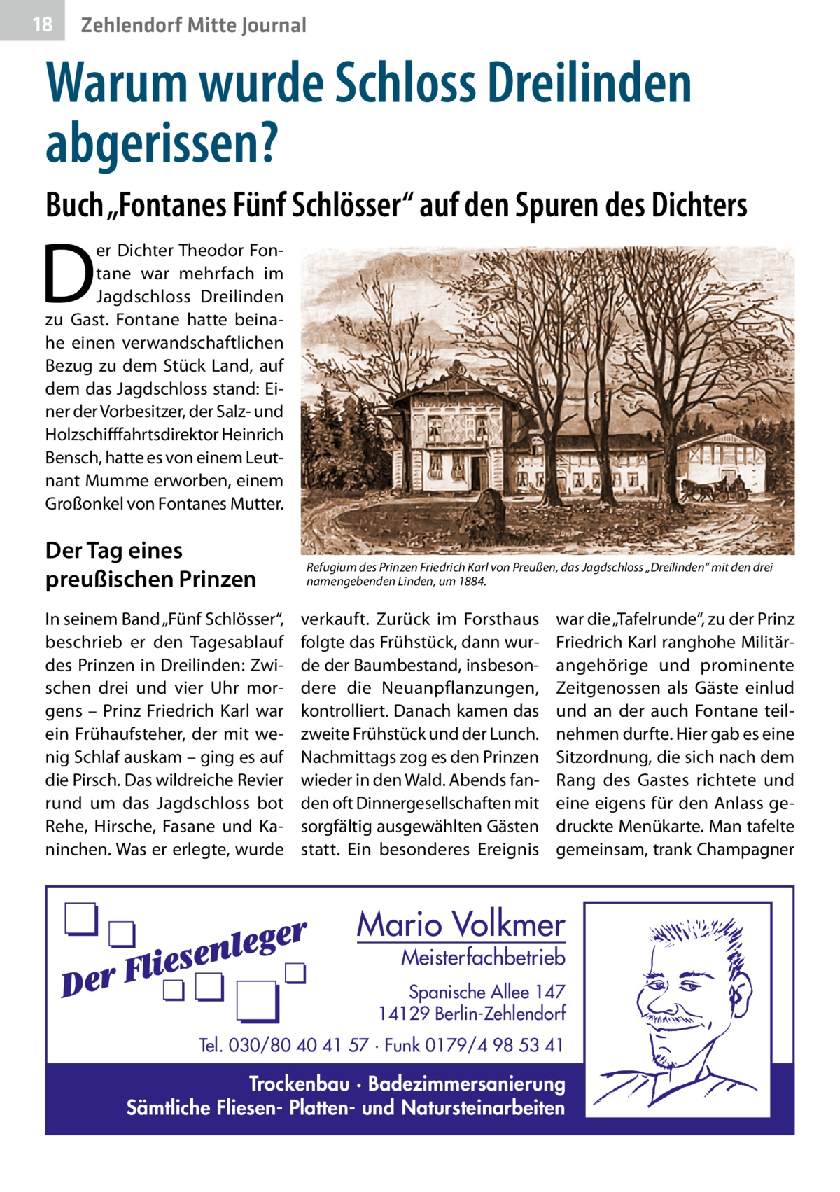 18  Zehlendorf Mitte Journal  Warum wurde Schloss Dreilinden abgerissen? Buch „Fontanes Fünf Schlösser“ auf den Spuren des Dichters  D  er Dichter Theodor Fontane war mehrfach im Jagdschloss Dreilinden zu Gast. Fontane hatte beinahe einen verwandschaftlichen Bezug zu dem Stück Land, auf dem das Jagdschloss stand: Einer der Vorbesitzer, der Salz- und Holzschifffahrtsdirektor Heinrich Bensch, hatte es von einem Leutnant Mumme erworben, einem Großonkel von Fontanes Mutter.  Der Tag eines preußischen Prinzen In seinem Band „Fünf Schlösser“, beschrieb er den Tagesablauf des Prinzen in Dreilinden: Zwischen drei und vier Uhr morgens – Prinz Friedrich Karl war ein Frühaufsteher, der mit wenig Schlaf auskam – ging es auf die Pirsch. Das wildreiche Revier rund um das Jagdschloss bot Rehe, Hirsche, Fasane und Kaninchen. Was er erlegte, wurde  Refugium des Prinzen Friedrich Karl von Preußen, das Jagdschloss „Dreilinden“ mit den drei namengebenden Linden, um 1884.  verkauft. Zurück im Forsthaus folgte das Frühstück, dann wurde der Baumbestand, insbesondere die Neuanpflanzungen, kontrolliert. Danach kamen das zweite Frühstück und der Lunch. Nachmittags zog es den Prinzen wieder in den Wald. Abends fanden oft Dinnergesellschaften mit sorgfältig ausgewählten Gästen statt. Ein besonderes Ereignis  war die „Tafelrunde“, zu der Prinz Friedrich Karl ranghohe Militärangehörige und prominente Zeitgenossen als Gäste einlud und an der auch Fontane teilnehmen durfte. Hier gab es eine Sitzordnung, die sich nach dem Rang des Gastes richtete und eine eigens für den Anlass gedruckte Menükarte. Man tafelte gemeinsam, trank Champagner  Mario Volkmer  Meisterfachbetrieb  Spanische Allee 147 14129 Berlin-Zehlendorf Tel. 030/80 40 41 57 · Funk 0179/4 98 53 41  Trockenbau · Badezimmersanierung Sämtliche Fliesen- Platten- und Natursteinarbeiten