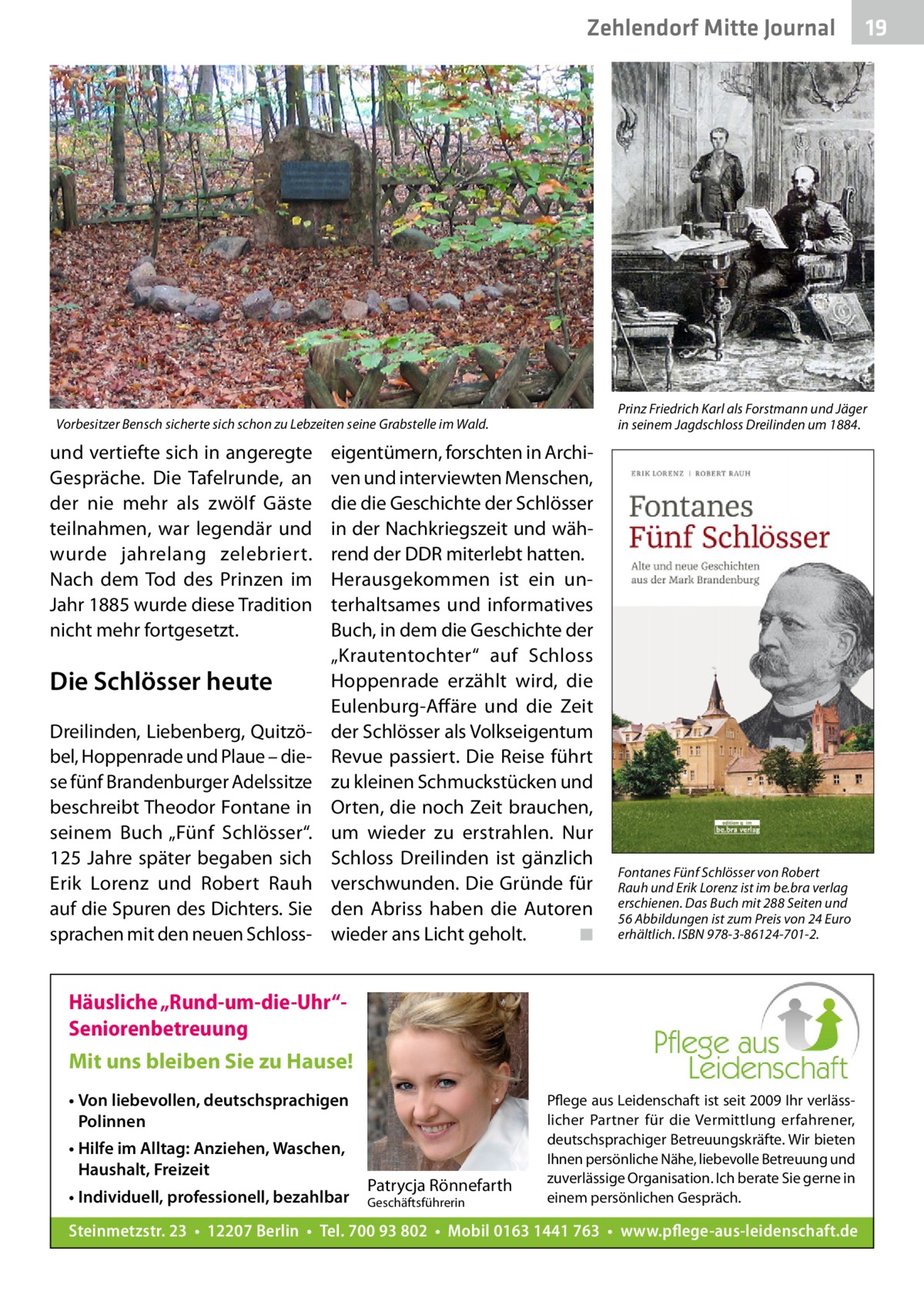 Zehlendorf Mitte Journal  Prinz Friedrich Karl als Forstmann und Jäger in seinem Jagdschloss Dreilinden um 1884.  Vorbesitzer Bensch sicherte sich schon zu Lebzeiten seine Grabstelle im Wald.  und vertiefte sich in angeregte Gespräche. Die Tafelrunde, an der nie mehr als zwölf Gäste teilnahmen, war legendär und wurde jahrelang zelebriert. Nach dem Tod des Prinzen im Jahr 1885 wurde diese Tradition nicht mehr fortgesetzt.  Die Schlösser heute Dreilinden, Liebenberg, Quitzöbel, Hoppenrade und Plaue – diese fünf Brandenburger Adelssitze beschreibt Theodor Fontane in seinem Buch „Fünf Schlösser“. 125 Jahre später begaben sich Erik Lorenz und Robert Rauh auf die Spuren des Dichters. Sie sprachen mit den neuen Schloss eigentümern, forschten in Archiven und interviewten Menschen, die die Geschichte der Schlösser in der Nachkriegszeit und während der DDR miterlebt hatten. Herausgekommen ist ein unterhaltsames und informatives Buch, in dem die Geschichte der „Krautentochter“ auf Schloss Hoppenrade erzählt wird, die Eulenburg-Affäre und die Zeit der Schlösser als Volkseigentum Revue passiert. Die Reise führt zu kleinen Schmuckstücken und Orten, die noch Zeit brauchen, um wieder zu erstrahlen. Nur Schloss Dreilinden ist gänzlich verschwunden. Die Gründe für den Abriss haben die Autoren wieder ans Licht geholt. � ◾  Fontanes Fünf Schlösser von Robert Rauh und Erik Lorenz ist im be.bra verlag erschienen. Das Buch mit 288 Seiten und 56 Abbildungen ist zum Preis von 24 Euro erhältlich. ISBN 978-3-86124-701-2.  Häusliche „Rund-um-die-Uhr“Seniorenbetreuung Mit uns bleiben Sie zu Hause! • Von liebevollen, deutschsprachigen Polinnen • Hilfe im Alltag: Anziehen, Waschen, Haushalt, Freizeit • Individuell, professionell, bezahlbar  Patrycja Rönnefarth  Geschäftsführerin  19  Pflege aus Leidenschaft ist seit 2009 Ihr verlässlicher Partner für die Vermittlung erfahrener, deutschsprachiger Betreuungskräfte. Wir bieten Ihnen persönliche Nähe, liebevolle Betreuung und zuverlässige Organisation. Ich berate Sie gerne in einem persönlichen Gespräch.  Steinmetzstr. 23 • 12207 Berlin • Tel. 700 93 802 • Mobil 0163 1441 763 • www.pflege-aus-leidenschaft.de