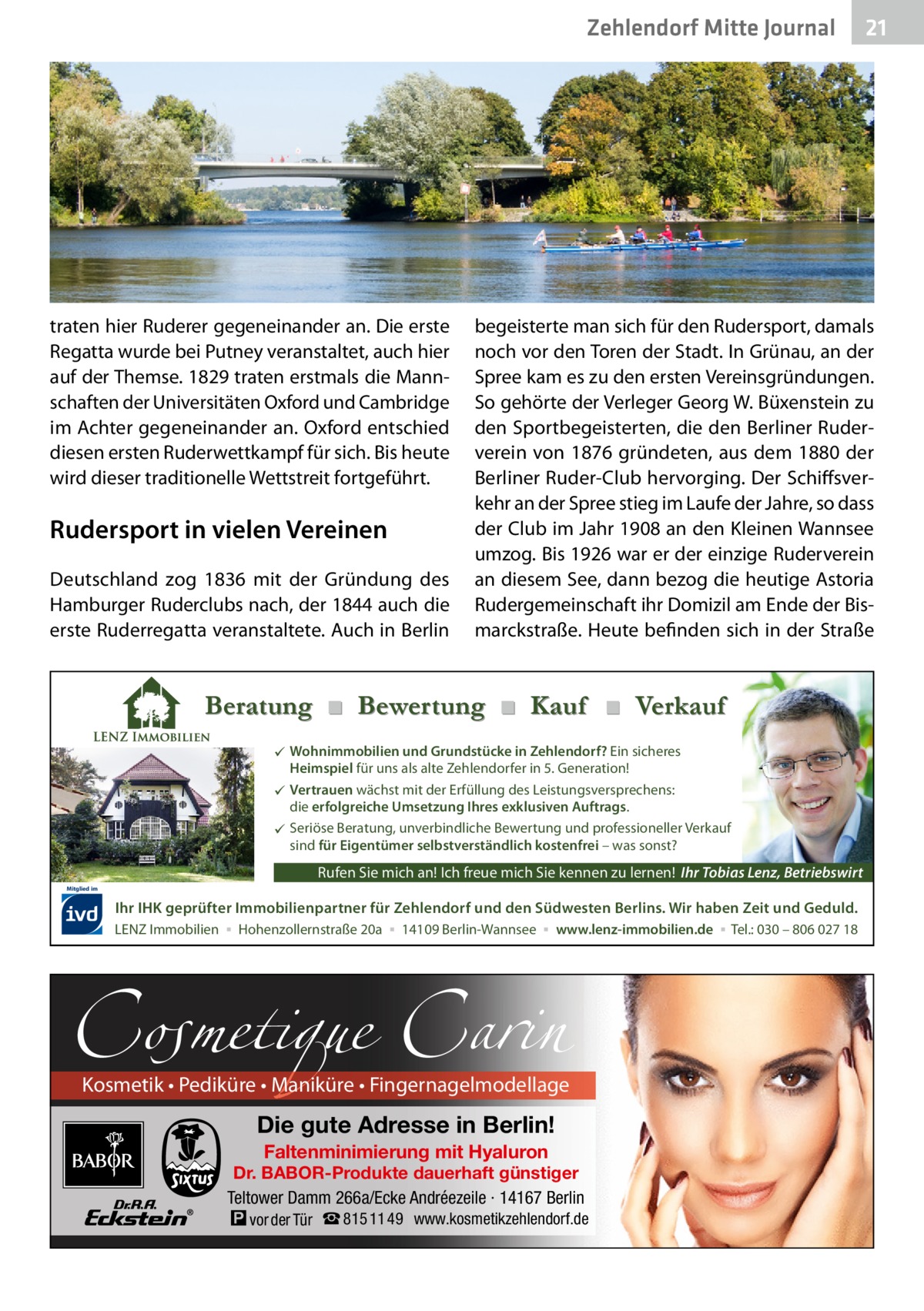 Zehlendorf Mitte Journal  traten hier Ruderer gegeneinander an. Die erste Regatta wurde bei Putney veranstaltet, auch hier auf der Themse. 1829 traten erstmals die Mannschaften der Universitäten Oxford und Cambridge im Achter gegeneinander an. Oxford entschied diesen ersten Ruderwettkampf für sich. Bis heute wird dieser traditionelle Wettstreit fortgeführt.  Rudersport in vielen Vereinen Deutschland zog 1836 mit der Gründung des Hamburger Ruderclubs nach, der 1844 auch die erste Ruderregatta veranstaltete. Auch in Berlin  begeisterte man sich für den Rudersport, damals noch vor den Toren der Stadt. In Grünau, an der Spree kam es zu den ersten Vereinsgründungen. So gehörte der Verleger Georg W. Büxenstein zu den Sportbegeisterten, die den Berliner Ruderverein von 1876 gründeten, aus dem 1880 der Berliner Ruder-Club hervorging. Der Schiffsverkehr an der Spree stieg im Laufe der Jahre, so dass der Club im Jahr 1908 an den Kleinen Wannsee umzog. Bis 1926 war er der einzige Ruderverein an diesem See, dann bezog die heutige Astoria Rudergemeinschaft ihr Domizil am Ende der Bismarckstraße. Heute befinden sich in der Straße  Beratung ■ Bewertung ■ Kauf ■ Verkauf  Wohnimmobilien und Grundstücke in Zehlendorf? Ein sicheres Heimspiel für uns als alte Zehlendorfer in 5. Generation!  Vertrauen wächst mit der Erfüllung des Leistungsversprechens: die erfolgreiche Umsetzung Ihres exklusiven Auftrags.  Seriöse Beratung, unverbindliche Bewertung und professioneller Verkauf sind für Eigentümer selbstverständlich kostenfrei – was sonst?  Rufen Sie mich an! Ich freue mich Sie kennen zu lernen! Ihr Tobias Lenz, Betriebswirt Mitglied im  Ihr IHK geprüfter Immobilienpartner für Zehlendorf und den Südwesten Berlins. Wir haben Zeit und Geduld. LENZ Immobilien ▪ Hohenzollernstraße 20a ▪ 14109 Berlin-Wannsee ▪ www.lenz-immobilien.de ▪ Tel.: 030 – 806 027 18  Cosmetique Carin  Kosmetik • Pediküre • Maniküre • Fingernagelmodellage  Die gute Adresse in Berlin! Faltenminimierung mit Hyaluron  Dr. BABOR-Produkte dauerhaft günstiger Teltower Damm 266a/Ecke Andréezeile · 14167 Berlin  � vor der Tür ☎ 815 11 49  21  www.kosmetikzehlendorf.de