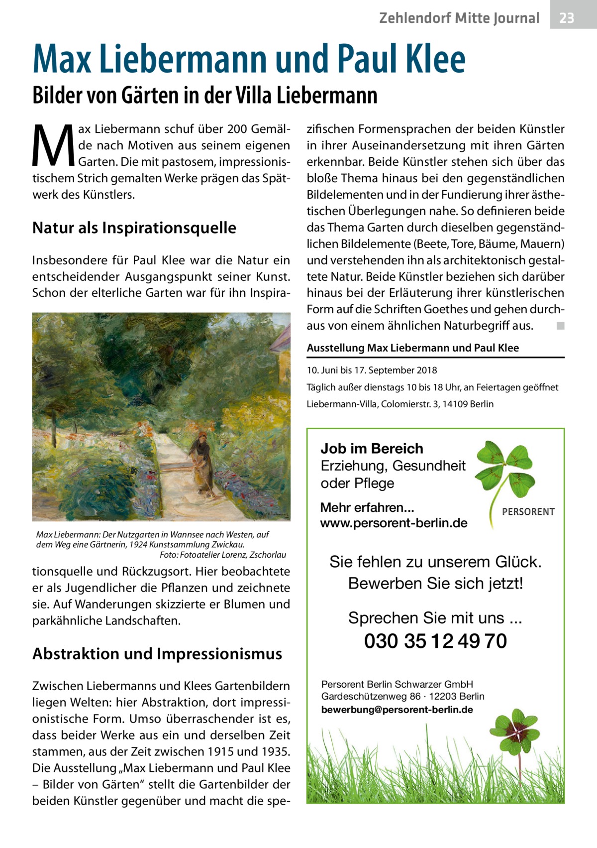 Ratgeber Zehlendorf Mitte Journal 23  Max Liebermann und Paul Klee Bilder von Gärten in der Villa Liebermann  M  ax Liebermann schuf über 200 Gemälde nach Motiven aus seinem eigenen Garten. Die mit pastosem, impressionistischem Strich gemalten Werke prägen das Spätwerk des Künstlers.  Natur als Inspirationsquelle Insbesondere für Paul Klee war die Natur ein entscheidender Ausgangspunkt seiner Kunst. Schon der elterliche Garten war für ihn Inspira zifischen Formensprachen der beiden Künstler in ihrer Auseinandersetzung mit ihren Gärten erkennbar. Beide Künstler stehen sich über das bloße Thema hinaus bei den gegenständlichen Bildelementen und in der Fundierung ihrer ästhetischen Überlegungen nahe. So definieren beide das Thema Garten durch dieselben gegenständlichen Bildelemente (Beete, Tore, Bäume, Mauern) und verstehenden ihn als architektonisch gestaltete Natur. Beide Künstler beziehen sich darüber hinaus bei der Erläuterung ihrer künstlerischen Form auf die Schriften Goethes und gehen durchaus von einem ähnlichen Naturbegriff aus.� ◾ Ausstellung Max Liebermann und Paul Klee 10. Juni bis 17. September 2018 Täglich außer dienstags 10 bis 18 Uhr, an Feiertagen geöffnet Liebermann-Villa, Colomierstr. 3, 14109 Berlin  Job im Bereich Erziehung, Gesundheit oder Pflege  Max Liebermann: Der Nutzgarten in Wannsee nach Westen, auf dem Weg eine Gärtnerin, 1924 Kunstsammlung Zwickau. � Foto: Fotoatelier Lorenz, Zschorlau  tionsquelle und Rückzugsort. Hier beobachtete er als Jugendlicher die Pflanzen und zeichnete sie. Auf Wanderungen skizzierte er Blumen und parkähnliche Landschaften.  Abstraktion und Impressionismus Zwischen Liebermanns und Klees Gartenbildern liegen Welten: hier Abstraktion, dort impressionistische Form. Umso überraschender ist es, dass beider Werke aus ein und derselben Zeit stammen, aus der Zeit zwischen 1915 und 1935. Die Ausstellung „Max Liebermann und Paul Klee – Bilder von Gärten“ stellt die Gartenbilder der beiden Künstler gegenüber und macht die spe Mehr erfahren... www.persorent-berlin.de  Sie fehlen zu unserem Glück. Bewerben Sie sich jetzt!  Sprechen Sie mit uns ...  030 35 12 49 70 Persorent Berlin Schwarzer GmbH Gardeschützenweg 86 · 12203 Berlin bewerbung@persorent-berlin.de