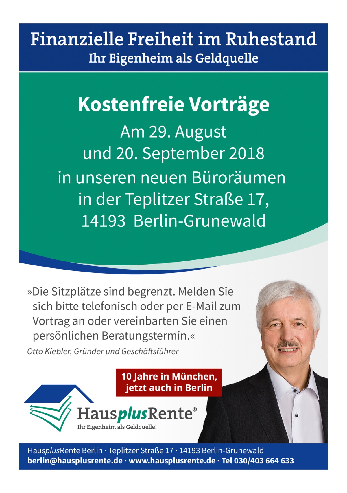 Kostenfreie Vorträge Am 29. August und 20. September 2018 in unseren neuen Büroräumen in der Teplitzer Straße 17, 14193 Berlin-Grunewald  »Die Sitzplätze sind begrenzt. Melden Sie sich bitte telefonisch oder per E-Mail zum Vortrag an oder vereinbarten Sie einen persönlichen Beratungstermin.« Otto Kiebler, Gründer und Geschäftsführer  HausplusRente Berlin · Teplitzer Straße 17 · 14193 Berlin-Grunewald berlin@hausplusrente.de · www.hausplusrente.de · Tel 030/403 664 633