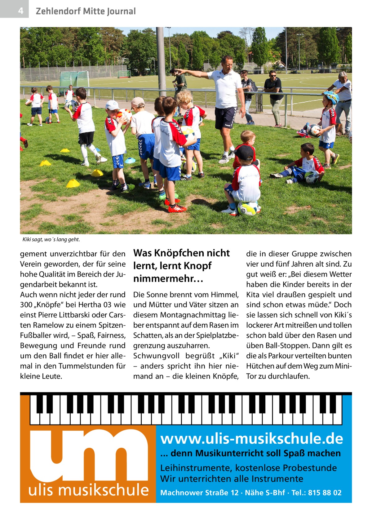 4  Zehlendorf Mitte Journal  Kiki sagt, wo´s lang geht.  gement unverzichtbar für den Verein geworden, der für seine hohe Qualität im Bereich der Jugendarbeit bekannt ist. Auch wenn nicht jeder der rund 300 „Knöpfe“ bei Hertha 03 wie einst Pierre Littbarski oder Carsten Ramelow zu einem SpitzenFußballer wird, – Spaß, Fairness, Bewegung und Freunde rund um den Ball findet er hier allemal in den Tummelstunden für kleine Leute.  Was Knöpfchen nicht lernt, lernt Knopf nimmermehr… Die Sonne brennt vom Himmel, und Mütter und Väter sitzen an diesem Montagnachmittag lieber entspannt auf dem Rasen im Schatten, als an der Spielplatzbegrenzung auszuharren. Schwungvoll begrüßt „Kiki“ – anders spricht ihn hier niemand an – die kleinen Knöpfe,  die in dieser Gruppe zwischen vier und fünf Jahren alt sind. Zu gut weiß er: „Bei diesem Wetter haben die Kinder bereits in der Kita viel draußen gespielt und sind schon etwas müde.“ Doch sie lassen sich schnell von Kiki´s lockerer Art mitreißen und tollen schon bald über den Rasen und üben Ball-Stoppen. Dann gilt es die als Parkour verteilten bunten Hütchen auf dem Weg zum MiniTor zu durchlaufen.  www.ulis-musikschule.de ... denn Musikunterricht soll Spaß machen  ulis musikschule  Leihinstrumente, kostenlose Probestunde Wir unterrichten alle Instrumente Machnower Straße 12 · Nähe S-Bhf · Tel.: 815 88 02