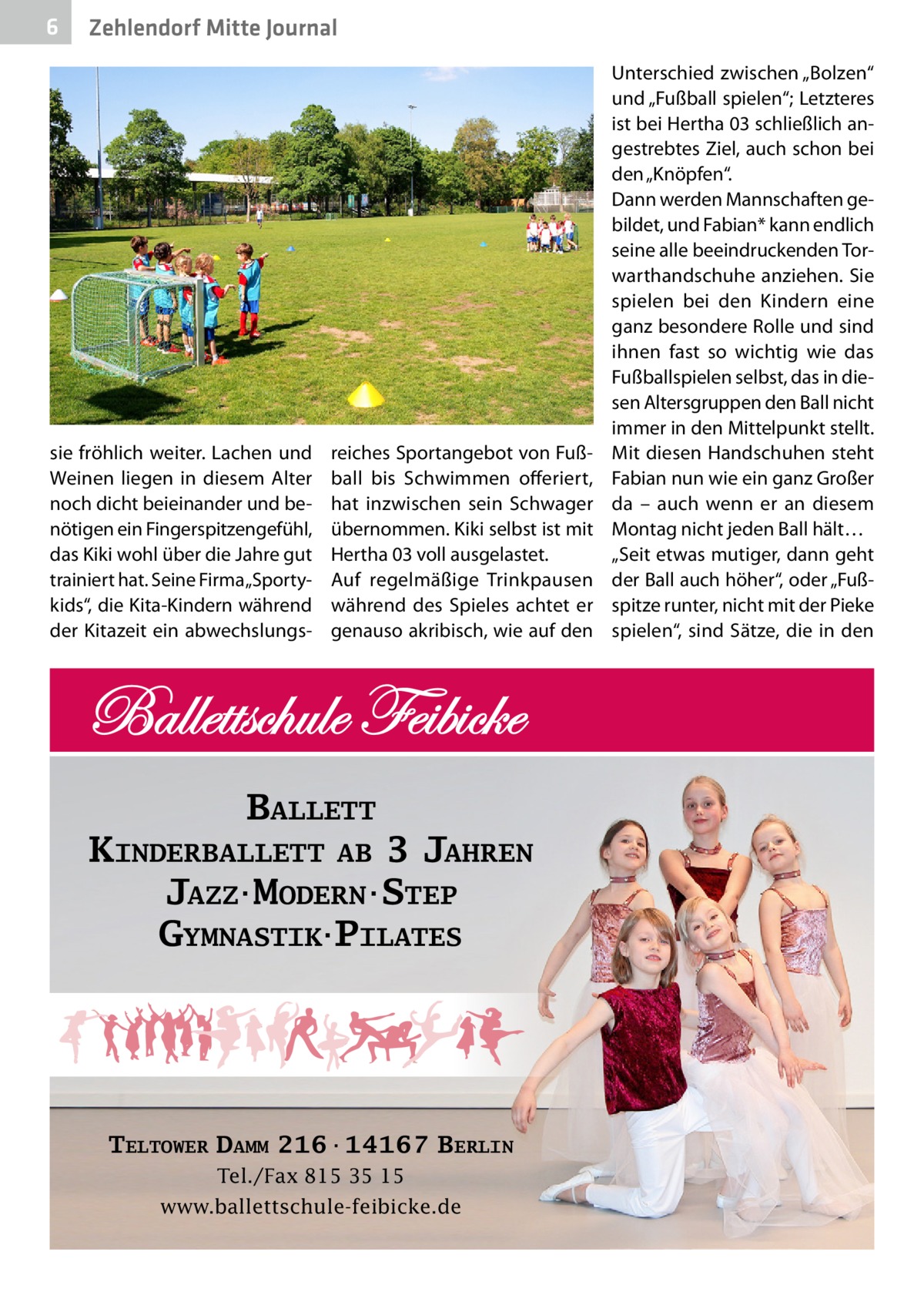 6  Zehlendorf Mitte Journal  sie fröhlich weiter. Lachen und Weinen liegen in diesem Alter noch dicht beieinander und benötigen ein Fingerspitzengefühl, das Kiki wohl über die Jahre gut trainiert hat. Seine Firma „Sportykids“, die Kita-Kindern während der Kitazeit ein abwechslungs reiches Sportangebot von Fußball bis Schwimmen offeriert, hat inzwischen sein Schwager übernommen. Kiki selbst ist mit Hertha 03 voll ausgelastet. Auf regelmäßige Trinkpausen während des Spieles achtet er genauso akribisch, wie auf den  BALLETT KINDERBALLETT AB 3 JAHREN JAZZ·MODERN·STEP GYMNASTIK·PILATES  TELTOWER DAMM 216·14167 BERLIN Tel./Fax 815 35 15 www.ballettschule-feibicke.de  Unterschied zwischen „Bolzen“ und „Fußball spielen“; Letzteres ist bei Hertha 03 schließlich angestrebtes Ziel, auch schon bei den „Knöpfen“. Dann werden Mannschaften gebildet, und Fabian* kann endlich seine alle beeindruckenden Torwarthandschuhe anziehen. Sie spielen bei den Kindern eine ganz besondere Rolle und sind ihnen fast so wichtig wie das Fußballspielen selbst, das in diesen Altersgruppen den Ball nicht immer in den Mittelpunkt stellt. Mit diesen Handschuhen steht Fabian nun wie ein ganz Großer da – auch wenn er an diesem Montag nicht jeden Ball hält… „Seit etwas mutiger, dann geht der Ball auch höher“, oder „Fußspitze runter, nicht mit der Pieke spielen“, sind Sätze, die in den