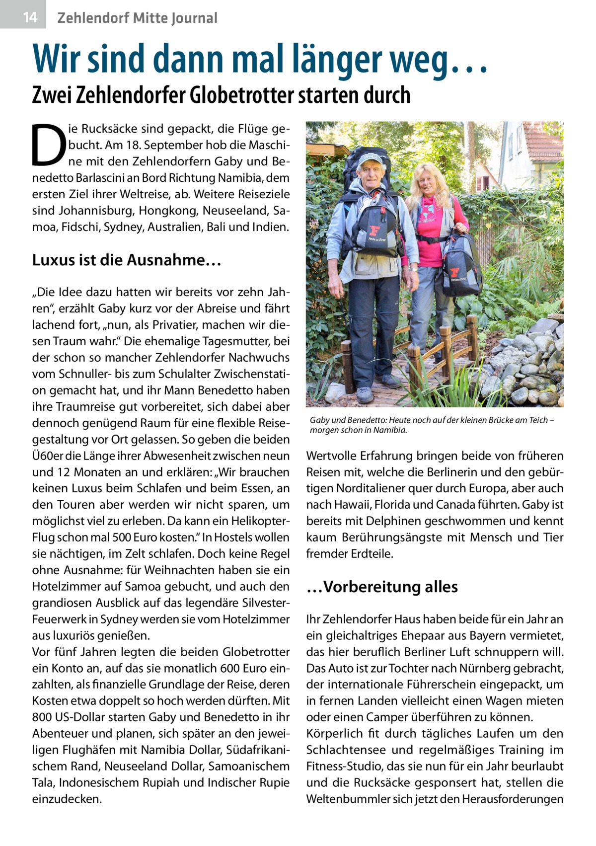 14  Zehlendorf Mitte Journal  Wir sind dann mal länger weg… Zwei Zehlendorfer Globetrotter starten durch  D  ie Rucksäcke sind gepackt, die Flüge gebucht. Am 18. September hob die Maschine mit den Zehlendorfern Gaby und Benedetto Barlascini an Bord Richtung Namibia, dem ersten Ziel ihrer Weltreise, ab. Weitere Reiseziele sind Johannisburg, Hongkong, Neuseeland, Samoa, Fidschi, Sydney, Australien, Bali und Indien.  Luxus ist die Ausnahme… „Die Idee dazu hatten wir bereits vor zehn Jahren“, erzählt Gaby kurz vor der Abreise und fährt lachend fort, „nun, als Privatier, machen wir diesen Traum wahr.“ Die ehemalige Tagesmutter, bei der schon so mancher Zehlendorfer Nachwuchs vom Schnuller- bis zum Schulalter Zwischenstation gemacht hat, und ihr Mann Benedetto haben ihre Traumreise gut vorbereitet, sich dabei aber dennoch genügend Raum für eine flexible Reisegestaltung vor Ort gelassen. So geben die beiden Ü60er die Länge ihrer Abwesenheit zwischen neun und 12 Monaten an und erklären: „Wir brauchen keinen Luxus beim Schlafen und beim Essen, an den Touren aber werden wir nicht sparen, um möglichst viel zu erleben. Da kann ein HelikopterFlug schon mal 500 Euro kosten.“ In Hostels wollen sie nächtigen, im Zelt schlafen. Doch keine Regel ohne Ausnahme: für Weihnachten haben sie ein Hotelzimmer auf Samoa gebucht, und auch den grandiosen Ausblick auf das legendäre SilvesterFeuerwerk in Sydney werden sie vom Hotelzimmer aus luxuriös genießen. Vor fünf Jahren legten die beiden Globetrotter ein Konto an, auf das sie monatlich 600 Euro einzahlten, als finanzielle Grundlage der Reise, deren Kosten etwa doppelt so hoch werden dürften. Mit 800 US-Dollar starten Gaby und Benedetto in ihr Abenteuer und planen, sich später an den jeweiligen Flughäfen mit Namibia Dollar, Südafrikanischem Rand, Neuseeland Dollar, Samoanischem Tala, Indonesischem Rupiah und Indischer Rupie einzudecken.  Gaby und Benedetto: Heute noch auf der kleinen Brücke am Teich – morgen schon in Namibia.  Wertvolle Erfahrung bringen beide von früheren Reisen mit, welche die Berlinerin und den gebürtigen Norditaliener quer durch Europa, aber auch nach Hawaii, Florida und Canada führten. Gaby ist bereits mit Delphinen geschwommen und kennt kaum Berührungsängste mit Mensch und Tier fremder Erdteile.  …Vorbereitung alles Ihr Zehlendorfer Haus haben beide für ein Jahr an ein gleichaltriges Ehepaar aus Bayern vermietet, das hier beruflich Berliner Luft schnuppern will. Das Auto ist zur Tochter nach Nürnberg gebracht, der internationale Führerschein eingepackt, um in fernen Landen vielleicht einen Wagen mieten oder einen Camper überführen zu können. Körperlich fit durch tägliches Laufen um den Schlachtensee und regelmäßiges Training im Fitness-Studio, das sie nun für ein Jahr beurlaubt und die Rucksäcke gesponsert hat, stellen die Weltenbummler sich jetzt den Herausforderungen