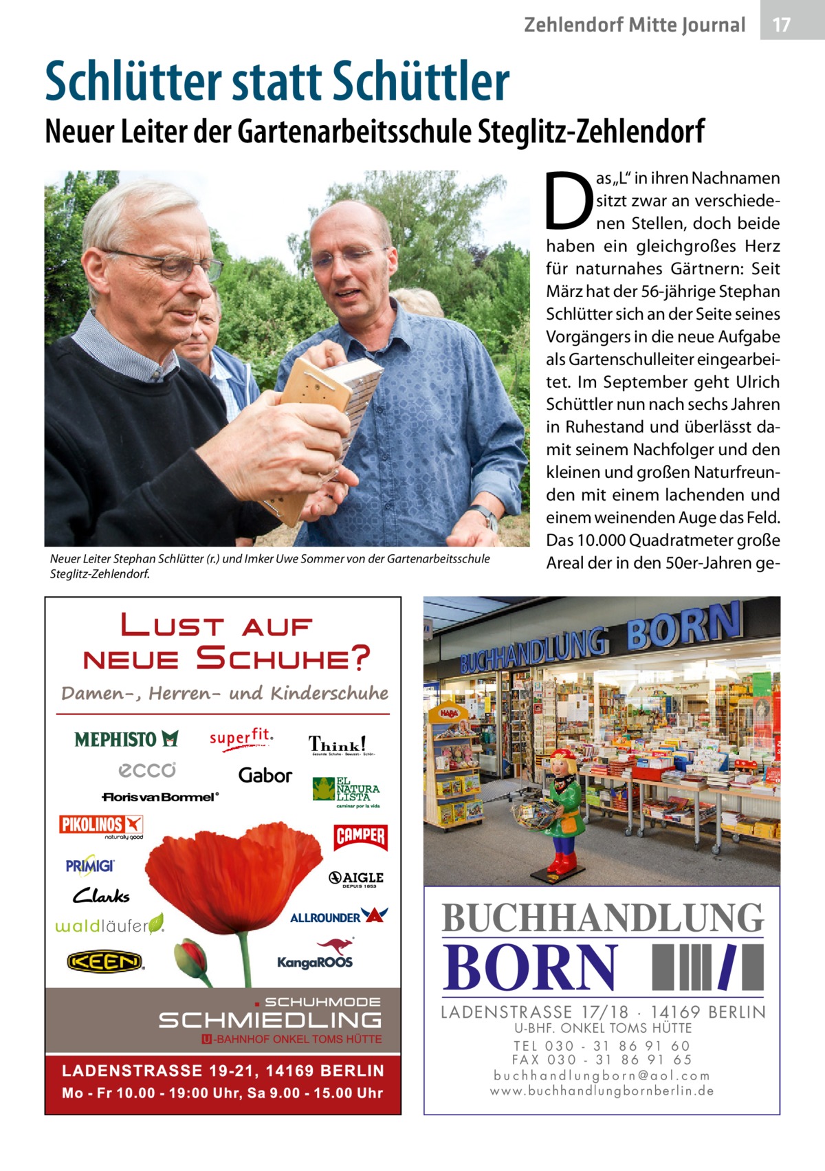 Zehlendorf Mitte Journal  17  Schlütter statt Schüttler  Neuer Leiter der Gartenarbeitsschule Steglitz-Zehlendorf  D  Neuer Leiter Stephan Schlütter (r.) und Imker Uwe Sommer von der Gartenarbeitsschule Steglitz-Zehlendorf.  as „L“ in ihren Nachnamen sitzt zwar an verschiedenen Stellen, doch beide haben ein gleichgroßes Herz für naturnahes Gärtnern: Seit März hat der 56-jährige Stephan Schlütter sich an der Seite seines Vorgängers in die neue Aufgabe als Gartenschulleiter eingearbeitet. Im September geht Ulrich Schüttler nun nach sechs Jahren in Ruhestand und überlässt damit seinem Nachfolger und den kleinen und großen Naturfreunden mit einem lachenden und einem weinenden Auge das Feld. Das 10.000 Quadratmeter große Areal der in den 50er-Jahren ge BUCHHANDLUNG  BORN  L AD ENSTR ASSE 17/18 · 14169 BERLIN U - BHF. ONKEL TOMS HÜTTE T E L 0 3 0 - 31 8 6 91 6 0 FA X 0 3 0 - 31 8 6 91 6 5 buchhandlungborn@aol.com w w w.b u c h h a n d l u n g b o r n b e r l i n.d e