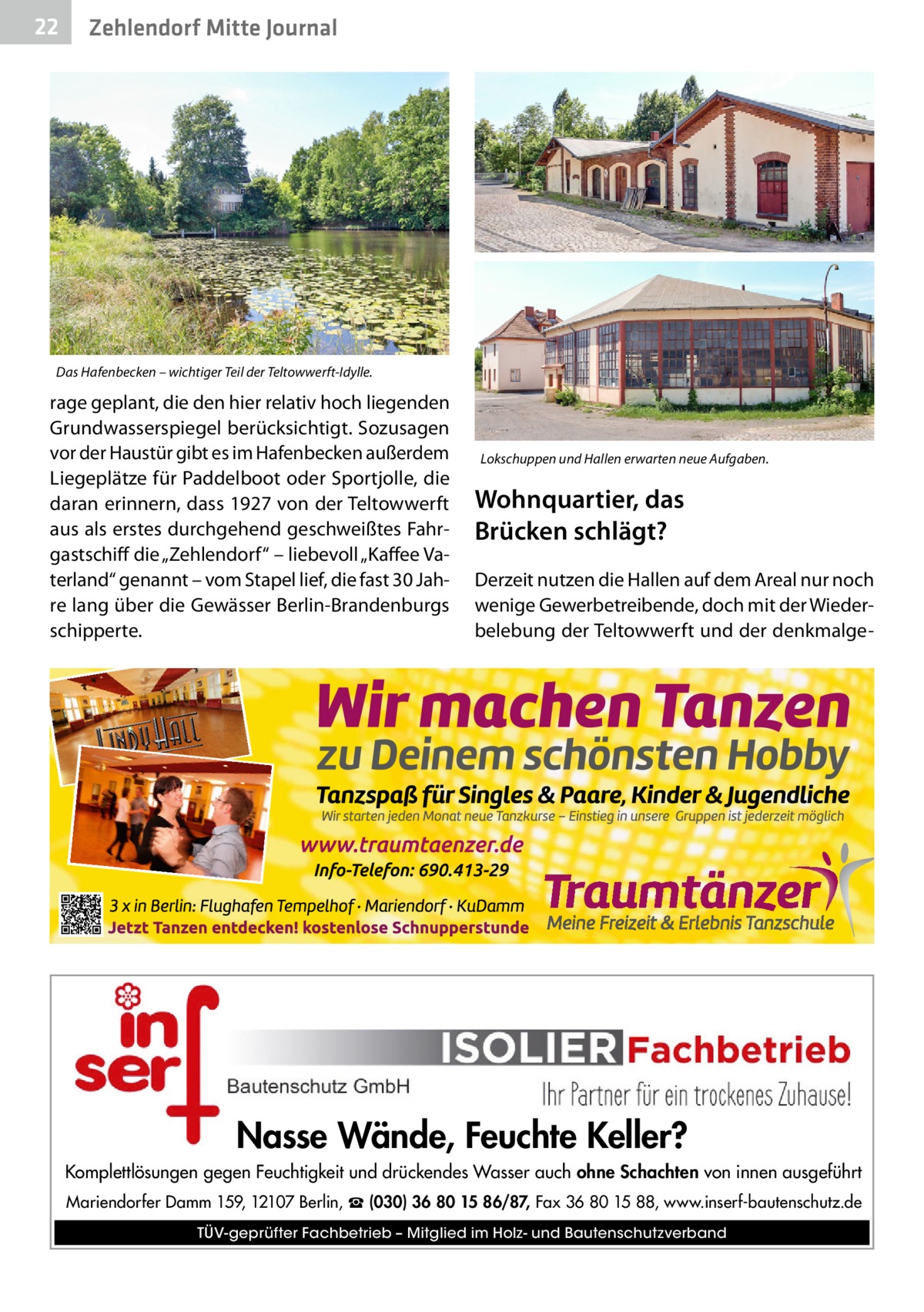 22  Zehlendorf Mitte Journal  Das Hafenbecken – wichtiger Teil der Teltowwerft-Idylle.  rage geplant, die den hier relativ hoch liegenden Grundwasserspiegel berücksichtigt. Sozusagen vor der Haustür gibt es im Hafenbecken außerdem Liegeplätze für Paddelboot oder Sportjolle, die daran erinnern, dass 1927 von der Teltowwerft aus als erstes durchgehend geschweißtes Fahrgastschiff die „Zehlendorf“ – liebevoll „Kaffee Vaterland“ genannt – vom Stapel lief, die fast 30 Jahre lang über die Gewässer Berlin-Brandenburgs schipperte.  Lokschuppen und Hallen erwarten neue Aufgaben.  Wohnquartier, das Brücken schlägt? Derzeit nutzen die Hallen auf dem Areal nur noch wenige Gewerbetreibende, doch mit der Wiederbelebung der Teltowwerft und der denkmalge Nasse Wände, Feuchte Keller? Komplettlösungen gegen Feuchtigkeit und drückendes Wasser auch ohne Schachten von innen ausgeführt Mariendorfer Damm 159, 12107 Berlin, ☎ (030) 36 80 15 86/87, Fax 36 80 15 88, www.inserf-bautenschutz.de TÜV-geprüfter Fachbetrieb – Mitglied im Holz- und Bautenschutzverband