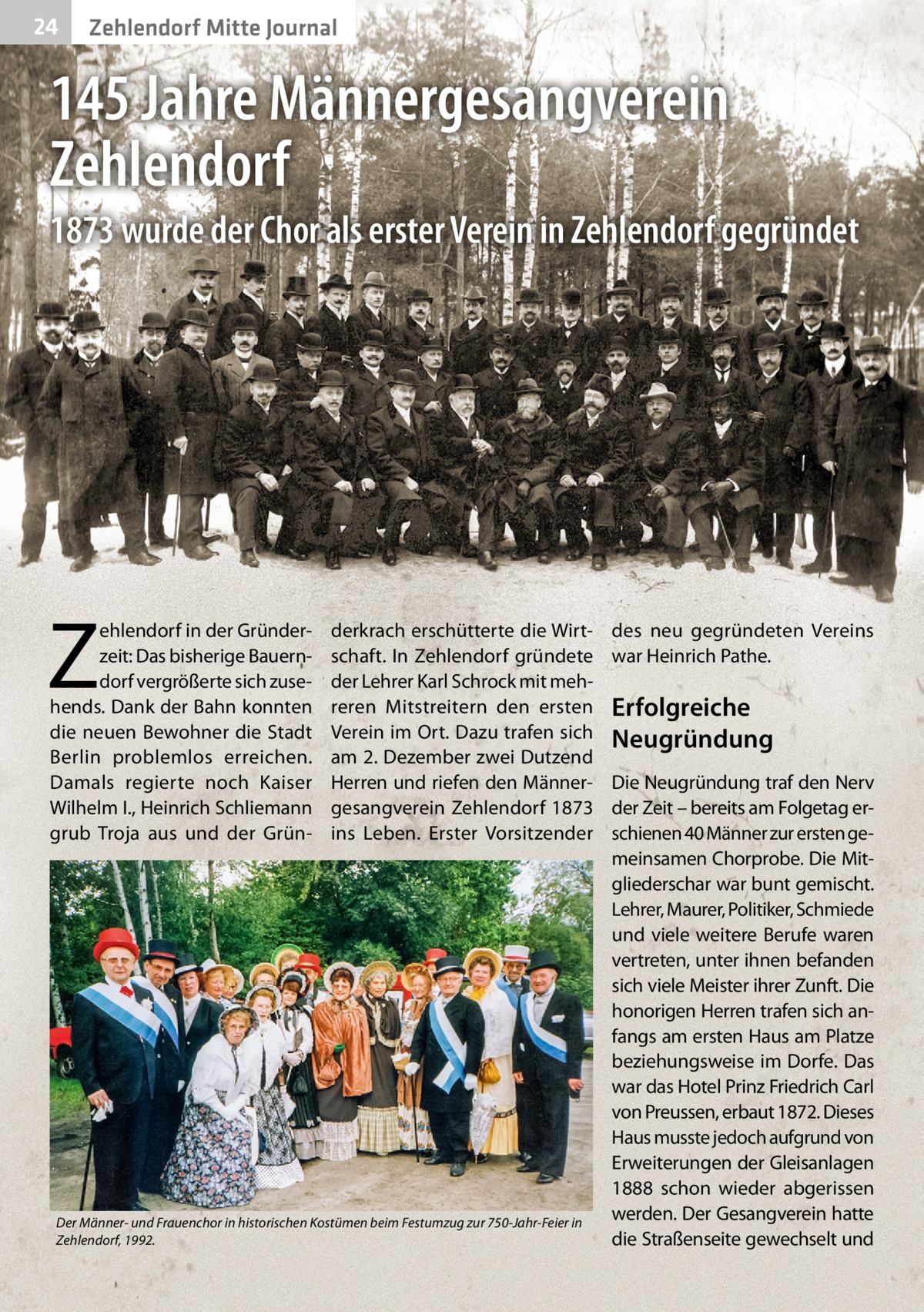 24  Zehlendorf Mitte Journal  145 Jahre Männergesangverein Zehlendorf 1873 wurde der Chor als erster Verein in Zehlendorf gegründet  Z  ehlendorf in der Gründerzeit: Das bisherige Bauerndorf vergrößerte sich zusehends. Dank der Bahn konnten die neuen Bewohner die Stadt Berlin problemlos erreichen. Damals regierte noch Kaiser Wilhelm I., Heinrich Schliemann grub Troja aus und der Grün derkrach erschütterte die Wirtschaft. In Zehlendorf gründete der Lehrer Karl Schrock mit mehreren Mitstreitern den ersten Verein im Ort. Dazu trafen sich am 2. Dezember zwei Dutzend Herren und riefen den Männergesangverein Zehlendorf 1873 ins Leben. Erster Vorsitzender  Der Männer- und Frauenchor in historischen Kostümen beim Festumzug zur 750-Jahr-Feier in Zehlendorf, 1992.  des neu gegründeten Vereins war Heinrich Pathe.  Erfolgreiche Neugründung Die Neugründung traf den Nerv der Zeit – bereits am Folgetag erschienen 40 Männer zur ersten gemeinsamen Chorprobe. Die Mitgliederschar war bunt gemischt. Lehrer, Maurer, Politiker, Schmiede und viele weitere Berufe waren vertreten, unter ihnen befanden sich viele Meister ihrer Zunft. Die honorigen Herren trafen sich anfangs am ersten Haus am Platze beziehungsweise im Dorfe. Das war das Hotel Prinz Friedrich Carl von Preussen, erbaut 1872. Dieses Haus musste jedoch aufgrund von Erweiterungen der Gleisanlagen 1888 schon wieder abgerissen werden. Der Gesangverein hatte die Straßenseite gewechselt und