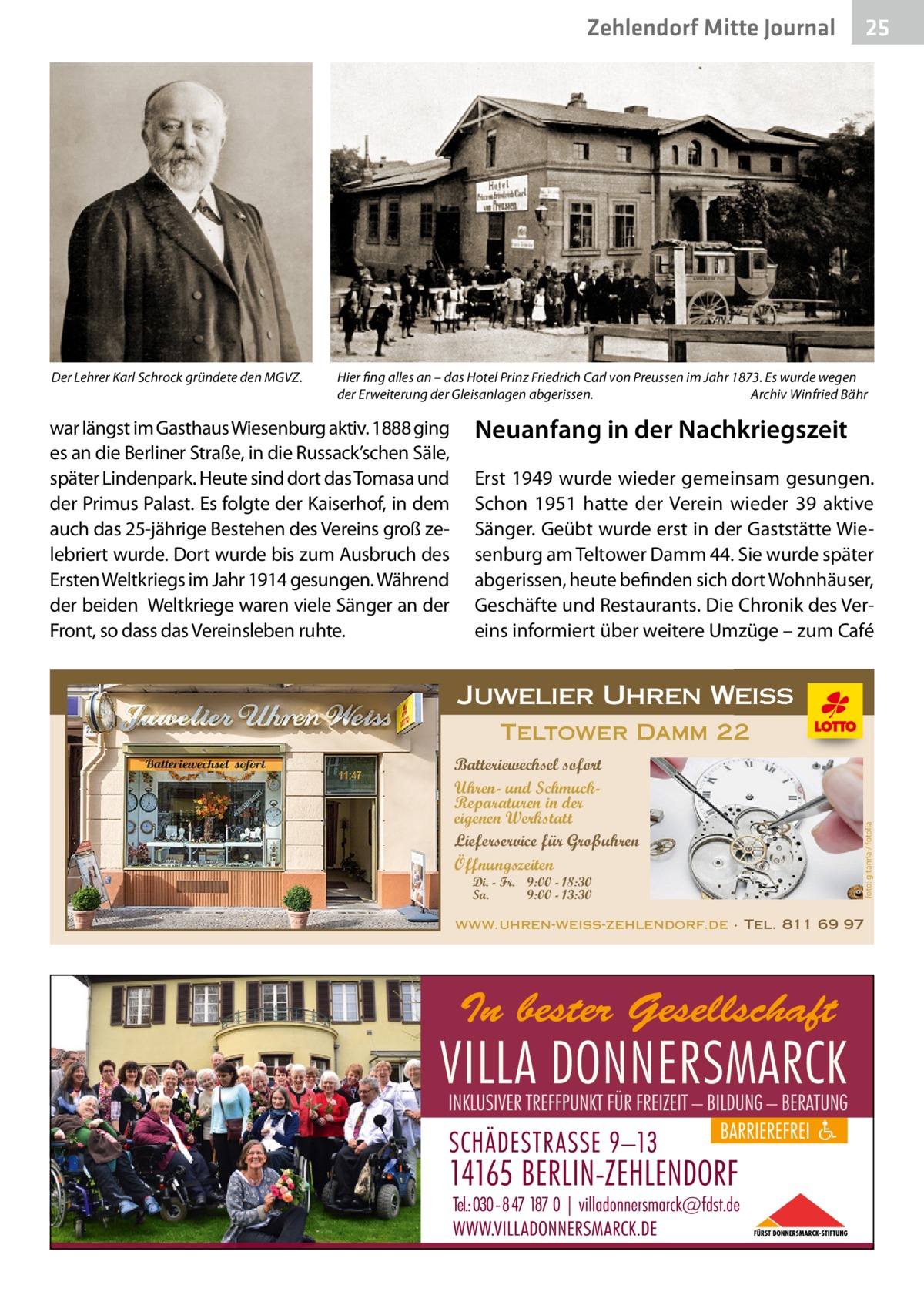 Zehlendorf Mitte Journal  Hier fing alles an – das Hotel Prinz Friedrich Carl von Preussen im Jahr 1873. Es wurde wegen der Erweiterung der Gleisanlagen abgerissen. � Archiv Winfried Bähr  war längst im Gasthaus Wiesenburg aktiv. 1888 ging es an die Berliner Straße, in die Russack’schen Säle, später Lindenpark. Heute sind dort das Tomasa und der Primus Palast. Es folgte der Kaiserhof, in dem auch das 25-jährige Bestehen des Vereins groß zelebriert wurde. Dort wurde bis zum Ausbruch des Ersten Weltkriegs im Jahr 1914 gesungen. Während der beiden Weltkriege waren viele Sänger an der Front, so dass das Vereinsleben ruhte.  Neuanfang in der Nachkriegszeit Erst 1949 wurde wieder gemeinsam gesungen. Schon 1951 hatte der Verein wieder 39 aktive Sänger. Geübt wurde erst in der Gaststätte Wiesenburg am Teltower Damm 44. Sie wurde später abgerissen, heute befinden sich dort Wohnhäuser, Geschäfte und Restaurants. Die Chronik des Vereins informiert über weitere Umzüge – zum Café  Juwelier Uhren Weiss Teltower Damm 22 Batteriewechsel sofort Uhren- und SchmuckReparaturen in der eigenen Werkstatt Lieferservice für Großuhren Öffnungszeiten Di. - Fr. 9:00 - 18:30 Sa. 9:00 - 13:30  foto: gitanna / fotolia  Der Lehrer Karl Schrock gründete den MGVZ.  25  www.uhren-weiss-zehlendorf.de · Tel. 811 69 97