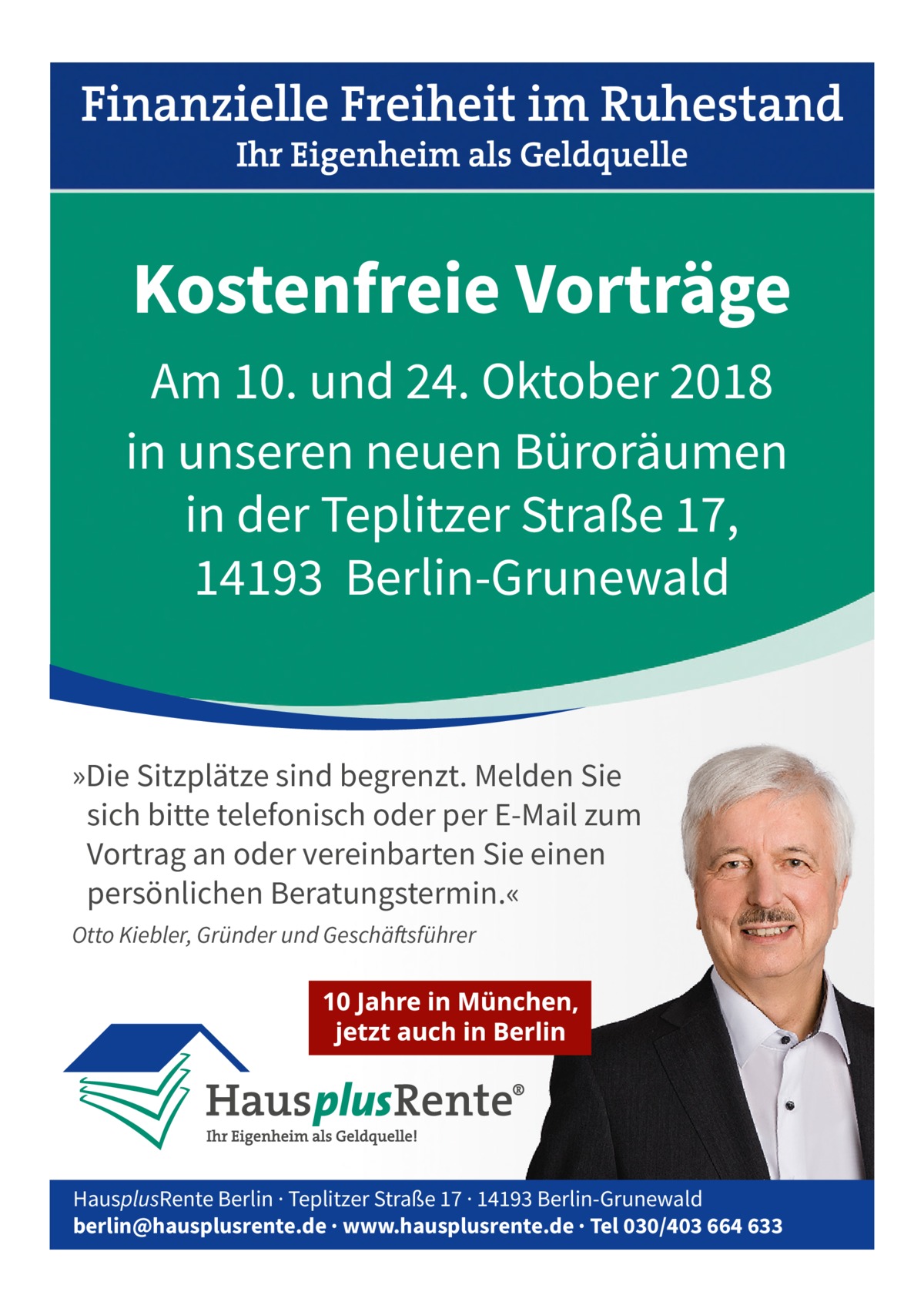 Kostenfreie Vorträge Am 10. und 24. Oktober 2018 in unseren neuen Büroräumen in der Teplitzer Straße 17, 14193 Berlin-Grunewald  »Die Sitzplätze sind begrenzt. Melden Sie sich bitte telefonisch oder per E-Mail zum Vortrag an oder vereinbarten Sie einen persönlichen Beratungstermin.« Otto Kiebler, Gründer und Geschäftsführer  HausplusRente Berlin · Teplitzer Straße 17 · 14193 Berlin-Grunewald berlin@hausplusrente.de · www.hausplusrente.de · Tel 030/403 664 633