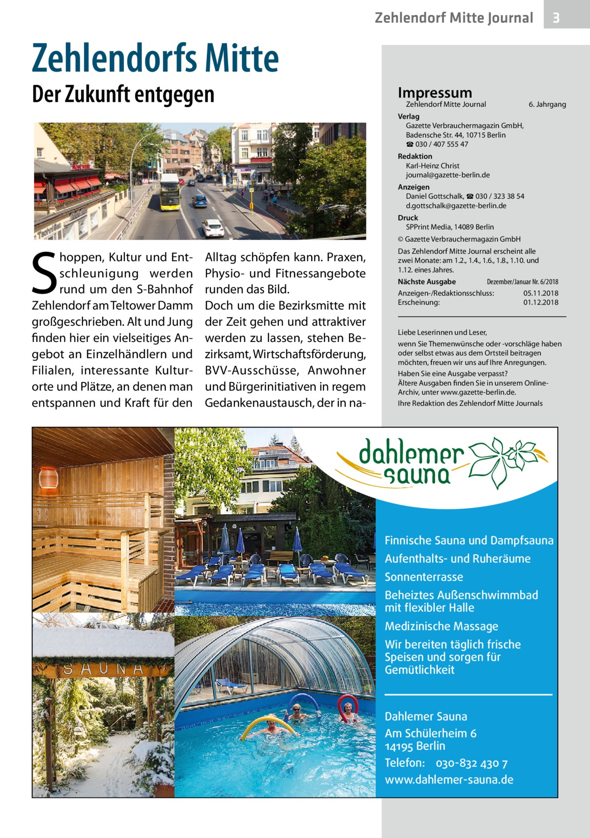 Zehlendorf Mitte Journal  3  Zehlendorfs Mitte Der Zukunft entgegen  Impressum  Zehlendorf Mitte Journal�  6. Jahrgang  Verlag Gazette Verbrauchermagazin GmbH, Badensche Str. 44, 10715 Berlin ☎ 030 / 407 555 47 Redaktion Karl-Heinz Christ journal@gazette-berlin.de Anzeigen Daniel Gottschalk, ☎ 030 / 323 38 54 d.gottschalk@gazette-berlin.de Druck SPPrint Media, 14089 Berlin  S  hoppen, Kultur und Entschleunigung werden rund um den S-Bahnhof Zehlendorf am Teltower Damm großgeschrieben. Alt und Jung finden hier ein vielseitiges Angebot an Einzelhändlern und Filialen, interessante Kultur­ orte und Plätze, an denen man entspannen und Kraft für den  © Gazette Verbrauchermagazin GmbH  Alltag schöpfen kann. Praxen, Physio- und Fitnessangebote runden das Bild. Doch um die Bezirksmitte mit der Zeit gehen und attraktiver werden zu lassen, stehen Bezirksamt, Wirtschaftsförderung, BVV-Ausschüsse, Anwohner und Bürgerinitiativen in regem Gedankenaustausch, der in na Das Zehlendorf Mitte Journal erscheint alle zwei Monate: am 1.2., 1.4., 1.6., 1.8., 1.10. und 1.12. eines Jahres. Dezember/Januar Nr. 6/2018 Nächste Ausgabe 	 Anzeigen-/Redaktionsschluss:	05.11.2018 Erscheinung:	01.12.2018  Liebe Leserinnen und Leser, wenn Sie Themenwünsche oder -vorschläge haben oder selbst etwas aus dem Ortsteil beitragen möchten, freuen wir uns auf Ihre Anregungen. Haben Sie eine Ausgabe verpasst? Ältere Ausgaben finden Sie in unserem OnlineArchiv, unter www.gazette-berlin.de. Ihre Redaktion des Zehlendorf Mitte Journals  Finnische Sauna und Dampfsauna Aufenthalts- und Ruheräume Sonnenterrasse Beheiztes Außenschwimmbad mit flexibler Halle Medizinische Massage Wir bereiten täglich frische Speisen und sorgen für Gemütlichkeit  Dahlemer Sauna Am Schülerheim 6 14195 Berlin Telefon: 030-832 430 7 www.dahlemer-sauna.de