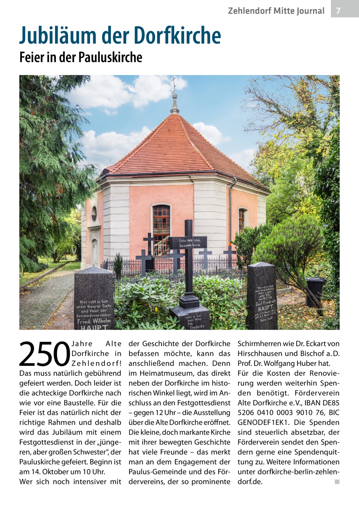 Zehlendorf Mitte Journal  7  Jubiläum der Dorfkirche Feier in der Pauluskirche  250  Jahre Alte Dorfkirche in Zehlendorf! Das muss natürlich gebührend gefeiert werden. Doch leider ist die achteckige Dorfkirche nach wie vor eine Baustelle. Für die Feier ist das natürlich nicht der richtige Rahmen und deshalb wird das Jubiläum mit einem Festgottesdienst in der „jüngeren, aber großen Schwester“, der Pauluskirche gefeiert. Beginn ist am 14. Oktober um 10 Uhr. Wer sich noch intensiver mit  der Geschichte der Dorfkirche befassen möchte, kann das anschließend machen. Denn im Heimatmuseum, das direkt neben der Dorfkirche im historischen Winkel liegt, wird im Anschluss an den Festgottesdienst – gegen 12 Uhr – die Ausstellung über die Alte Dorfkirche eröffnet. Die kleine, doch markante Kirche mit ihrer bewegten Geschichte hat viele Freunde – das merkt man an dem Engagement der Paulus-Gemeinde und des Fördervereins, der so prominente  Schirmherren wie Dr. Eckart von Hirschhausen und Bischof a. D. Prof. Dr. Wolfgang Huber hat. Für die Kosten der Renovierung werden weiterhin Spenden benötigt. Förderverein Alte Dorfkirche e. V., IBAN DE85 5206 0410 0003 9010 76, BIC GENODEF1EK1. Die Spenden sind steuerlich absetzbar, der Förderverein sendet den Spendern gerne eine Spendenquittung zu. Weitere Informationen unter dorfkirche-berlin-zehlendorf.de. � ◾