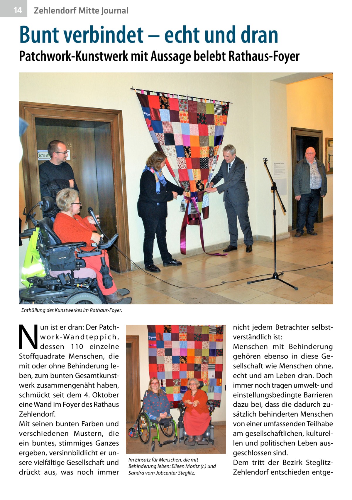 14  Zehlendorf Mitte Journal  Bunt verbindet – echt und dran  Patchwork-Kunstwerk mit Aussage belebt Rathaus-Foyer  Enthüllung des Kunstwerkes im Rathaus-Foyer.  N  un ist er dran: Der Patchwo r k-Wa n d te p p i c h , dessen 110 einzelne Stoffquadrate Menschen, die mit oder ohne Behinderung leben, zum bunten Gesamtkunstwerk zusammengenäht haben, schmückt seit dem 4.  Oktober eine Wand im Foyer des Rathaus Zehlendorf. Mit seinen bunten Farben und verschiedenen Mustern, die ein buntes, stimmiges Ganzes ergeben, versinnbildlicht er unsere vielfältige Gesellschaft und drückt aus, was noch immer  Im Einsatz für Menschen, die mit Behinderung leben: Eileen Moritz (r.) und Sandra vom Jobcenter Steglitz.  nicht jedem Betrachter selbstverständlich ist: Menschen mit Behinderung gehören ebenso in diese Gesellschaft wie Menschen ohne, echt und am Leben dran. Doch immer noch tragen umwelt- und einstellungsbedingte Barrieren dazu bei, dass die dadurch zusätzlich behinderten Menschen von einer umfassenden Teilhabe am gesellschaftlichen, kulturellen und politischen Leben ausgeschlossen sind. Dem tritt der Bezirk SteglitzZehlendorf entschieden entg