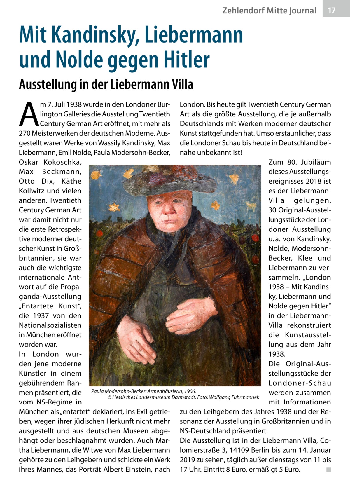 Zehlendorf Mitte Journal  17  Mit Kandinsky, Liebermann und Nolde gegen Hitler Ausstellung in der Liebermann Villa  A  m 7. Juli 1938 wurde in den Londoner Bur- London. Bis heute gilt Twentieth Century German lington Galleries die Ausstellung Twentieth Art als die größte Ausstellung, die je außerhalb Century German Art eröffnet, mit mehr als Deutschlands mit Werken moderner deutscher 270 Meisterwerken der deutschen Moderne. Aus- Kunst stattgefunden hat. Umso erstaunlicher, dass gestellt waren Werke von Wassily Kandinsky, Max die Londoner Schau bis heute in Deutschland beiLiebermann, Emil Nolde, Paula Modersohn-Becker, nahe unbekannt ist! Oskar Kokoschka, Zum 80.  Jubiläum dieses AusstellungsMax Beckmann, ereignisses 2018 ist Otto Dix, Käthe es der LiebermannKollwitz und vielen Villa gelungen, anderen. Twentieth Century German Art 30 Original-Ausstellungsstücke der Lonwar damit nicht nur doner Ausstellung die erste Retrospeku. a. von Kandinsky, tive moderner deutNolde, Modersohnscher Kunst in Großbritannien, sie war Becker, Klee und auch die wichtigste Liebermann zu verinternationale Antsammeln. „London wort auf die Propa1938 – Mit Kandinsganda-Ausstellung ky, Liebermann und „Entartete Kunst“, Nolde gegen Hitler“ in der Liebermanndie 1937 von den Villa rekonstruiert Nationalsozialisten in München eröffnet die Kunstausstelworden war. lung aus dem Jahr In London wur1938. den jene moderne Die Original-Ausstellungsstücke der Künstler in einem gebührendem RahLo n d o n e r - S c h a u men präsentiert, die Paula Modersohn-Becker: Armenhäuslerin, 1906. werden zusammen � © Hessisches Landesmuseum Darmstadt. Foto: Wolfgang Fuhrmannek vom NS-Regime in mit Informationen München als „entartet“ deklariert, ins Exil getrie- zu den Leihgebern des Jahres 1938 und der Reben, wegen ihrer jüdischen Herkunft nicht mehr sonanz der Ausstellung in Großbritannien und in ausgestellt und aus deutschen Museen abge- NS-Deutschland präsentiert. hängt oder beschlagnahmt wurden. Auch Mar- Die Ausstellung ist in der Liebermann Villa, Cotha Liebermann, die Witwe von Max Liebermann lomierstraße 3, 14109 Berlin bis zum 14. Januar gehörte zu den Leihgebern und schickte ein Werk 2019 zu sehen, täglich außer dienstags von 11 bis ihres Mannes, das Porträt Albert Einstein, nach 17 Uhr. Eintritt 8 Euro, ermäßigt 5 Euro. � ◾