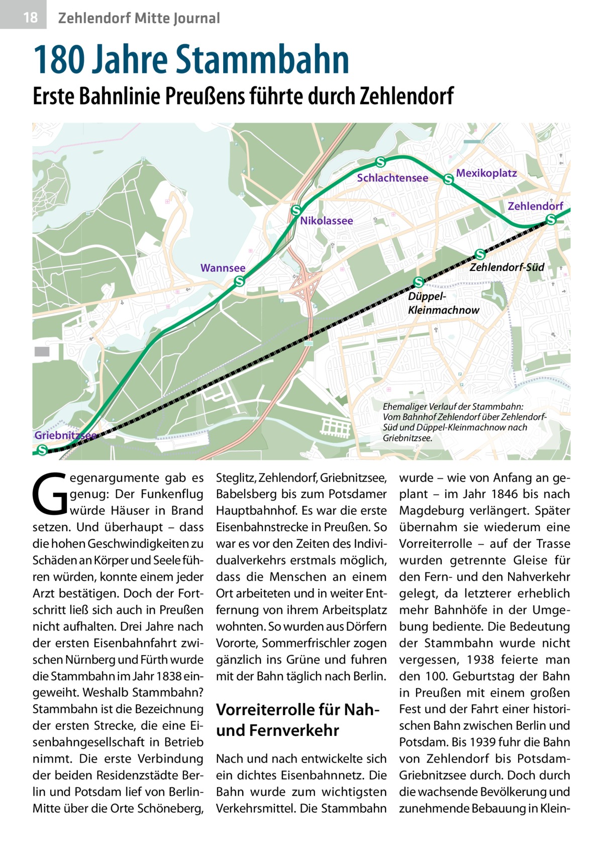 18  Zehlendorf Mitte Journal  180 Jahre Stammbahn  Erste Bahnlinie Preußens führte durch Zehlendorf Schlachtensee  Mexikoplatz Zehlendorf  Nikolassee  Zehlendorf-Süd  Wannsee  DüppelKleinmachnow  Ehemaliger Verlauf der Stammbahn: Vom Bahnhof Zehlendorf über ZehlendorfSüd und Düppel-Kleinmachnow nach Griebnitzsee.  Griebnitzsee  G  egenargumente gab es genug: Der Funkenflug würde Häuser in Brand setzen. Und überhaupt – dass die hohen Geschwindigkeiten zu Schäden an Körper und Seele führen würden, konnte einem jeder Arzt bestätigen. Doch der Fortschritt ließ sich auch in Preußen nicht aufhalten. Drei Jahre nach der ersten Eisenbahnfahrt zwischen Nürnberg und Fürth wurde die Stammbahn im Jahr 1838 eingeweiht. Weshalb Stammbahn? Stammbahn ist die Bezeichnung der ersten Strecke, die eine Eisenbahngesellschaft in Betrieb nimmt. Die erste Verbindung der beiden Residenzstädte Berlin und Potsdam lief von BerlinMitte über die Orte Schöneberg,  Steglitz, Zehlendorf, Griebnitzsee, Babelsberg bis zum Potsdamer Hauptbahnhof. Es war die erste Eisenbahnstrecke in Preußen. So war es vor den Zeiten des Individualverkehrs erstmals möglich, dass die Menschen an einem Ort arbeiteten und in weiter Entfernung von ihrem Arbeitsplatz wohnten. So wurden aus Dörfern Vororte, Sommerfrischler zogen gänzlich ins Grüne und fuhren mit der Bahn täglich nach Berlin.  Vorreiterrolle für Nahund Fernverkehr Nach und nach entwickelte sich ein dichtes Eisenbahnnetz. Die Bahn wurde zum wichtigsten Verkehrsmittel. Die Stammbahn  wurde – wie von Anfang an geplant – im Jahr 1846 bis nach Magdeburg verlängert. Später übernahm sie wiederum eine Vorreiterrolle – auf der Trasse wurden getrennte Gleise für den Fern- und den Nahverkehr gelegt, da letzterer erheblich mehr Bahnhöfe in der Umgebung bediente. Die Bedeutung der Stammbahn wurde nicht vergessen, 1938 feierte man den 100.  Geburtstag der Bahn in Preußen mit einem großen Fest und der Fahrt einer historischen Bahn zwischen Berlin und Potsdam. Bis 1939 fuhr die Bahn von Zehlendorf bis PotsdamGriebnitzsee durch. Doch durch die wachsende Bevölkerung und zunehmende Bebauung in Klei