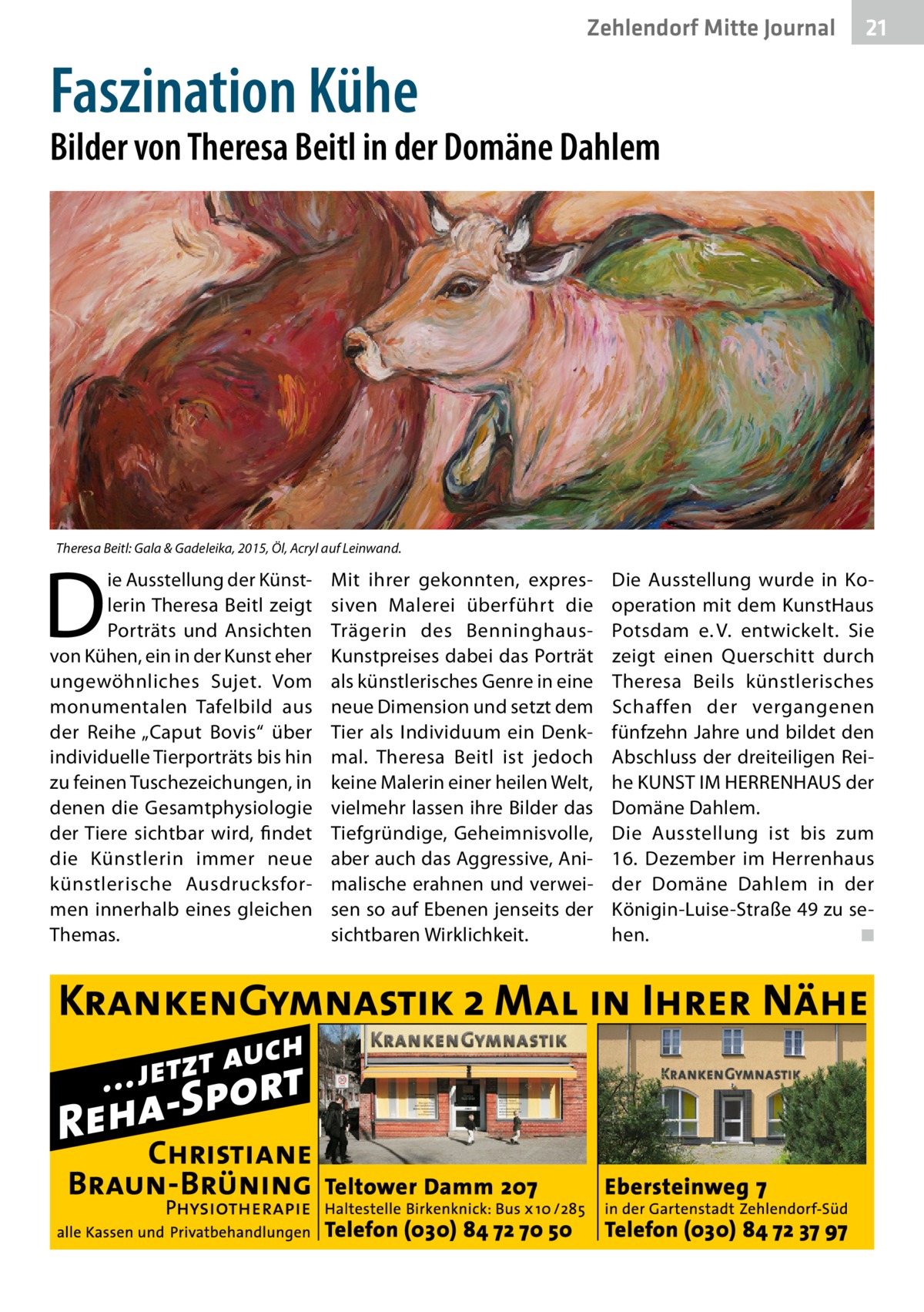 Zehlendorf Mitte Journal  21  Faszination Kühe  Bilder von Theresa Beitl in der Domäne Dahlem  Theresa Beitl: Gala & Gadeleika, 2015, Öl, Acryl auf Leinwand.  D  ie Ausstellung der Künstlerin Theresa Beitl zeigt Porträts und Ansichten von Kühen, ein in der Kunst eher ungewöhnliches Sujet. Vom monumentalen Tafelbild aus der Reihe „Caput Bovis“ über individuelle Tierporträts bis hin zu feinen Tuschezeichungen, in denen die Gesamtphysiologie der Tiere sichtbar wird, findet die Künstlerin immer neue künstlerische Ausdrucksformen innerhalb eines gleichen Themas.  Mit ihrer gekonnten, expressiven Malerei überführt die Trägerin des BenninghausKunstpreises dabei das Porträt als künstlerisches Genre in eine neue Dimension und setzt dem Tier als Individuum ein Denkmal. Theresa Beitl ist jedoch keine Malerin einer heilen Welt, vielmehr lassen ihre Bilder das Tiefgründige, Geheimnisvolle, aber auch das Aggressive, Animalische erahnen und verweisen so auf Ebenen jenseits der sichtbaren Wirklichkeit.  Die Ausstellung wurde in Kooperation mit dem KunstHaus Potsdam e. V. entwickelt. Sie zeigt einen Querschitt durch Theresa Beils künstlerisches Schaffen der vergangenen fünfzehn Jahre und bildet den Abschluss der dreiteiligen Reihe KUNST IM HERRENHAUS der Domäne Dahlem. Die Ausstellung ist bis zum 16.  Dezember im Herrenhaus der Domäne Dahlem in der Königin-Luise-Straße 49 zu sehen. � ◾