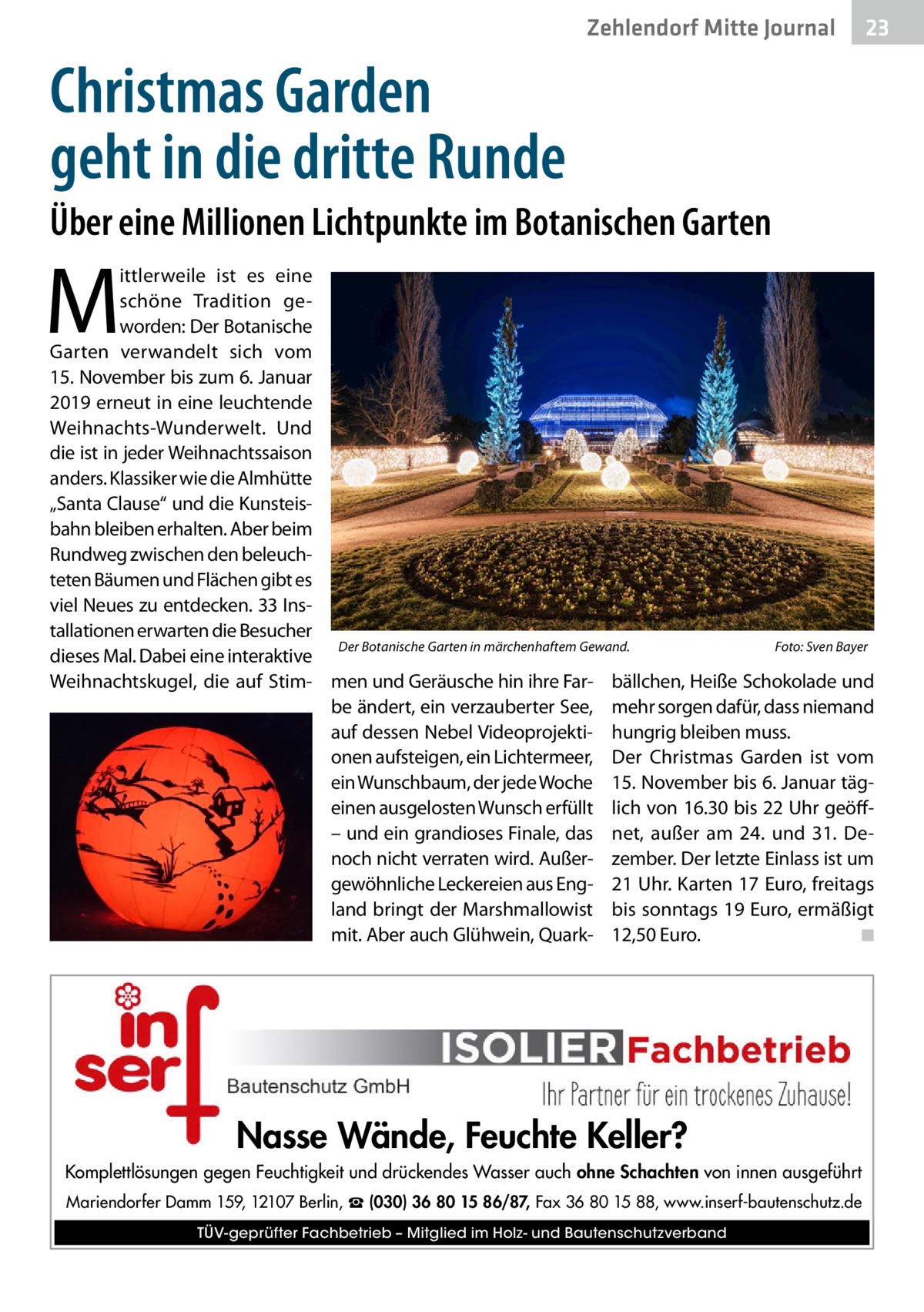 Ratgeber Zehlendorf Mitte Journal 23  Christmas Garden geht in die dritte Runde Über eine Millionen Lichtpunkte im Botanischen Garten  M  ittlerweile ist es eine schöne Tradition geworden: Der Botanische Garten verwandelt sich vom 15. November bis zum 6. Januar 2019 erneut in eine leuchtende Weihnachts-Wunderwelt. Und die ist in jeder Weihnachtssaison anders. Klassiker wie die Almhütte „Santa Clause“ und die Kunsteisbahn bleiben erhalten. Aber beim Rundweg zwischen den beleuchteten Bäumen und Flächen gibt es viel Neues zu entdecken. 33 Installationen erwarten die Besucher Der Botanische Garten in märchenhaftem Gewand. � Foto: Sven Bayer dieses Mal. Dabei eine interaktive Weihnachtskugel, die auf Stim- men und Geräusche hin ihre Far- bällchen, Heiße Schokolade und be ändert, ein verzauberter See, mehr sorgen dafür, dass niemand auf dessen Nebel Videoprojekti- hungrig bleiben muss. onen aufsteigen, ein Lichtermeer, Der Christmas Garden ist vom ein Wunschbaum, der jede Woche 15. November bis 6. Januar tägeinen ausgelosten Wunsch erfüllt lich von 16.30 bis 22 Uhr geöff– und ein grandioses Finale, das net, außer am 24. und 31.  Denoch nicht verraten wird. Außer- zember. Der letzte Einlass ist um gewöhnliche Leckereien aus Eng- 21 Uhr. Karten 17 Euro, freitags land bringt der Marshmallowist bis sonntags 19 Euro, ermäßigt mit. Aber auch Glühwein, Quark- 12,50 Euro. � ◾  Nasse Wände, Feuchte Keller? Komplettlösungen gegen Feuchtigkeit und drückendes Wasser auch ohne Schachten von innen ausgeführt Mariendorfer Damm 159, 12107 Berlin, ☎ (030) 36 80 15 86/87, Fax 36 80 15 88, www.inserf-bautenschutz.de TÜV-geprüfter Fachbetrieb – Mitglied im Holz- und Bautenschutzverband