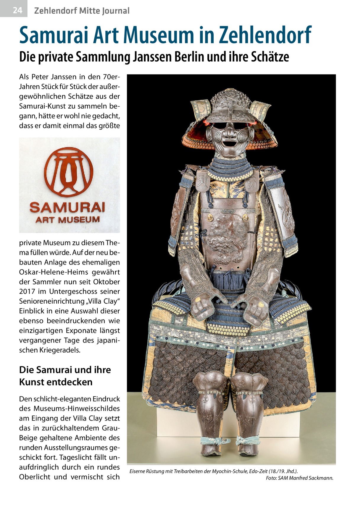 24  Zehlendorf Mitte Journal  Samurai Art Museum in Zehlendorf Die private Sammlung Janssen Berlin und ihre Schätze Als Peter Janssen in den 70erJahren Stück für Stück der außergewöhnlichen Schätze aus der Samurai-Kunst zu sammeln begann, hätte er wohl nie gedacht, dass er damit einmal das größte  private Museum zu diesem Thema füllen würde. Auf der neu bebauten Anlage des ehemaligen Oskar-Helene-Heims gewährt der Sammler nun seit Oktober 2017 im Untergeschoss seiner Senioreneinrichtung „Villa Clay“ Einblick in eine Auswahl dieser ebenso beeindruckenden wie einzigartigen Exponate längst vergangener Tage des japanischen Kriegeradels.  Die Samurai und ihre Kunst entdecken Den schlicht-eleganten Eindruck des Museums-Hinweisschildes am Eingang der Villa Clay setzt das in zurückhaltendem GrauBeige gehaltene Ambiente des runden Ausstellungsraumes geschickt fort. Tageslicht fällt unaufdringlich durch ein rundes Oberlicht und vermischt sich  Eiserne Rüstung mit Treibarbeiten der Myochin-Schule, Edo-Zeit (18./19. Jhd.). � Foto: SAM Manfred Sackmann.