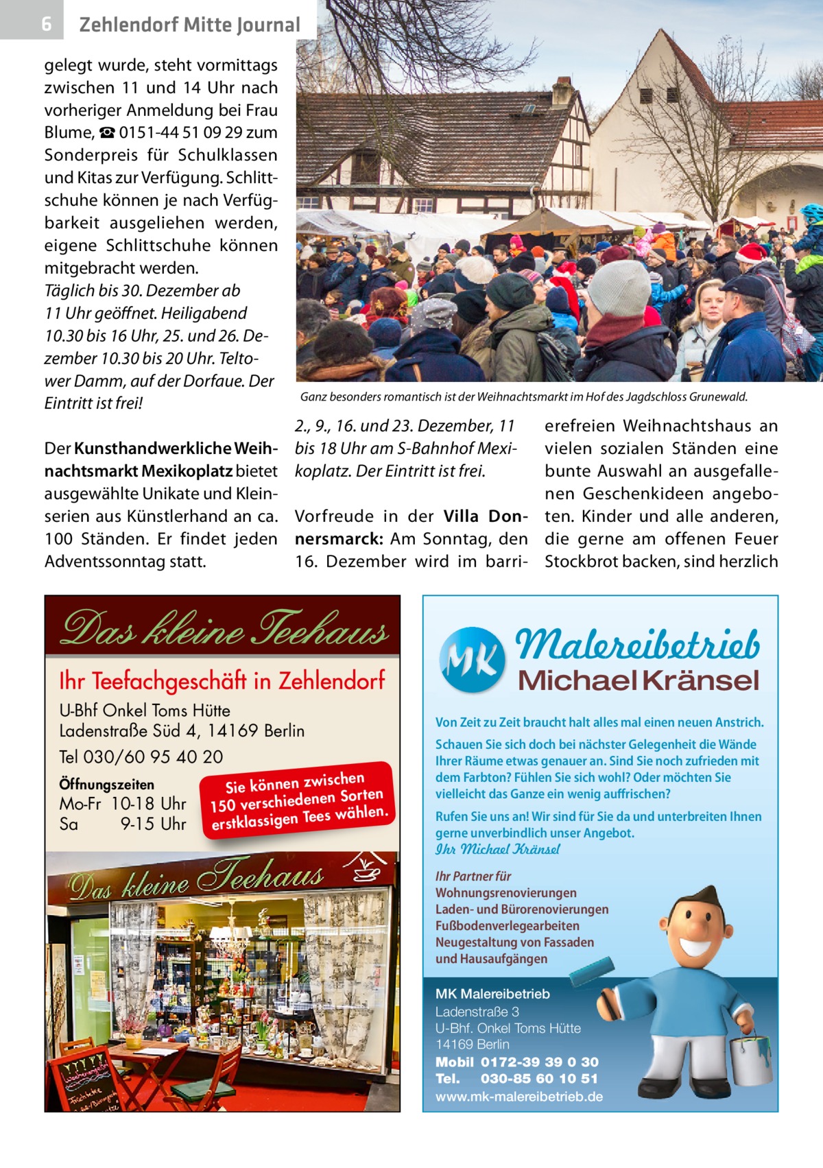 6  Zehlendorf Mitte Journal  gelegt wurde, steht vormittags zwischen 11 und 14  Uhr nach vorheriger Anmeldung bei Frau Blume, ☎ 0151-44 51 09 29 zum Sonderpreis für Schulklassen und Kitas zur Verfügung. Schlittschuhe können je nach Verfügbarkeit ausgeliehen werden, eigene Schlittschuhe können mitgebracht werden. Täglich bis 30. Dezember ab 11 Uhr geöffnet. Heiligabend 10.30 bis 16 Uhr, 25. und 26. Dezember 10.30 bis 20 Uhr. Teltower Damm, auf der Dorfaue. Der Eintritt ist frei!  Ganz besonders romantisch ist der Weihnachtsmarkt im Hof des Jagdschloss Grunewald.  2., 9., 16. und 23. Dezember, 11 Der Kunsthandwerkliche Weih- bis 18 Uhr am S-Bahnhof Mexinachtsmarkt Mexikoplatz bietet koplatz. Der Eintritt ist frei. ausgewählte Unikate und Kleinserien aus Künstlerhand an ca. Vorfreude in der Villa Don100  Ständen. Er findet jeden nersmarck: Am Sonntag, den Adventssonntag statt. 16.  Dezember wird im barri erefreien Weihnachtshaus an vielen sozialen Ständen eine bunte Auswahl an ausgefallenen Geschenkideen angeboten. Kinder und alle anderen, die gerne am offenen Feuer Stockbrot backen, sind herzlich  Malereibetrieb Michael Kränsel  U-Bhf Onkel Toms Hütte Ladenstraße Süd 4, 14169 Berlin Tel 030/60 95 40 20 Öffnungszeiten  Mo-Fr 10-18 Uhr Sa 9-15 Uhr  ischen Sie können zw n Sorten ne de ie ch 150 vers wählen. es Te erstklassigen  Von Zeit zu Zeit braucht halt alles mal einen neuen Anstrich. Schauen Sie sich doch bei nächster Gelegenheit die Wände Ihrer Räume etwas genauer an. Sind Sie noch zufrieden mit dem Farbton? Fühlen Sie sich wohl? Oder möchten Sie vielleicht das Ganze ein wenig auffrischen? Rufen Sie uns an! Wir sind für Sie da und unterbreiten Ihnen gerne unverbindlich unser Angebot. Ihr Michael Kränsel Ihr Partner für Wohnungsrenovierungen Laden- und Bürorenovierungen Fußbodenverlegearbeiten Neugestaltung von Fassaden und Hausaufgängen MK Malereibetrieb Ladenstraße 3 U-Bhf. Onkel Toms Hütte 14169 Berlin Mobil 0172-39 39 0 30 Tel. 030-85 60 10 51 www.mk-malereibetrieb.de