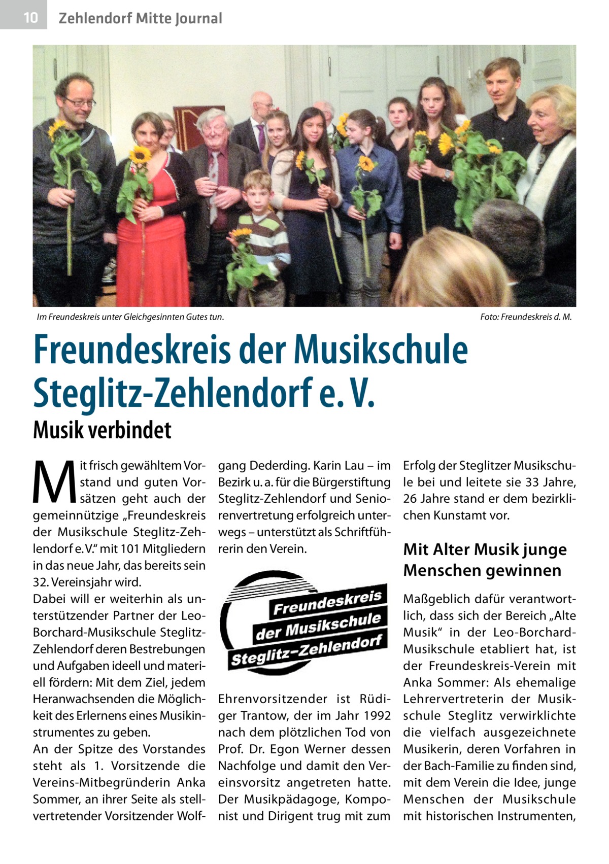 10  Zehlendorf Mitte Journal  Im Freundeskreis unter Gleichgesinnten Gutes tun.�  Foto: Freundeskreis d. M.  Freundeskreis der Musikschule Steglitz-Zehlendorf e. V. Musik verbindet  M  it frisch gewähltem Vorstand und guten Vorsätzen geht auch der gemeinnützige „Freundeskreis der Musikschule Steglitz-Zehlendorf e. V.“ mit 101 Mitgliedern in das neue Jahr, das bereits sein 32. Vereinsjahr wird. Dabei will er weiterhin als unterstützender Partner der LeoBorchard-Musikschule SteglitzZehlendorf deren Bestrebungen und Aufgaben ideell und materiell fördern: Mit dem Ziel, jedem Heranwachsenden die Möglichkeit des Erlernens eines Musikinstrumentes zu geben. An der Spitze des Vorstandes steht als 1. Vorsitzende die Vereins-Mitbegründerin Anka Sommer, an ihrer Seite als stellvertretender Vorsitzender Wolf gang Dederding. Karin Lau – im Bezirk u. a. für die Bürgerstiftung Steglitz-Zehlendorf und Seniorenvertretung erfolgreich unterwegs – unterstützt als Schriftführerin den Verein.  Ehrenvorsitzender ist Rüdiger Trantow, der im Jahr 1992 nach dem plötzlichen Tod von Prof.  Dr.  Egon Werner dessen Nachfolge und damit den Vereinsvorsitz angetreten hatte. Der Musikpädagoge, Komponist und Dirigent trug mit zum  Erfolg der Steglitzer Musikschule bei und leitete sie 33 Jahre, 26 Jahre stand er dem bezirklichen Kunstamt vor.  Mit Alter Musik junge Menschen gewinnen Maßgeblich dafür verantwortlich, dass sich der Bereich „Alte Musik“ in der Leo-BorchardMusikschule etabliert hat, ist der Freundeskreis-Verein mit Anka Sommer: Als ehemalige Lehrervertreterin der Musikschule Steglitz verwirklichte die vielfach ausgezeichnete Musikerin, deren Vorfahren in der Bach-Familie zu finden sind, mit dem Verein die Idee, junge Menschen der Musikschule mit historischen Instrumenten,