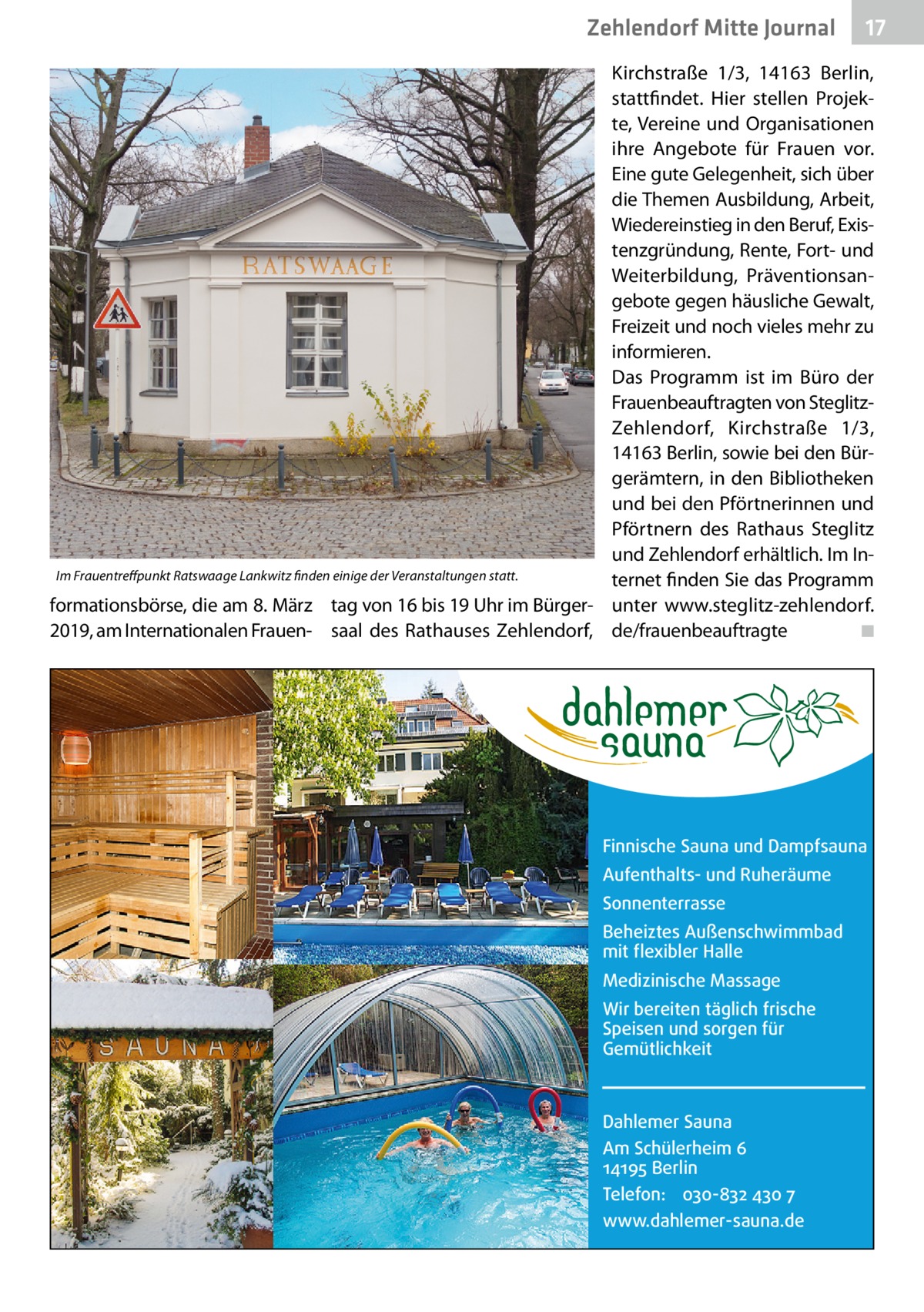 Zehlendorf Mitte Journal  17  Kirchstraße  1/3, 14163  Berlin, stattfindet. Hier stellen Projekte, Vereine und Organisationen ihre Angebote für Frauen vor. Eine gute Gelegenheit, sich über die Themen Ausbildung, Arbeit, Wiedereinstieg in den Beruf, Existenzgründung, Rente, Fort- und Weiterbildung, Präventionsangebote gegen häusliche Gewalt, Freizeit und noch vieles mehr zu informieren. Das Programm ist im Büro der Frauenbeauftragten von SteglitzZehlendorf, Kirchstraße  1/3, 14163 Berlin, sowie bei den Bürgerämtern, in den Bibliotheken und bei den Pförtnerinnen und Pförtnern des Rathaus Steglitz und Zehlendorf erhältlich. Im InIm Frauentreffpunkt Ratswaage Lankwitz finden einige der Veranstaltungen statt. ternet finden Sie das Programm formationsbörse, die am 8. März tag von 16 bis 19 Uhr im Bürger- unter www.steglitz-zehlendorf. 2019, am Internationalen Frauen- saal des Rathauses Zehlendorf, de/frauenbeauftragte � ◾  Finnische Sauna und Dampfsauna Aufenthalts- und Ruheräume Sonnenterrasse Beheiztes Außenschwimmbad mit flexibler Halle Medizinische Massage Wir bereiten täglich frische Speisen und sorgen für Gemütlichkeit  Dahlemer Sauna Am Schülerheim 6 14195 Berlin Telefon: 030-832 430 7 www.dahlemer-sauna.de