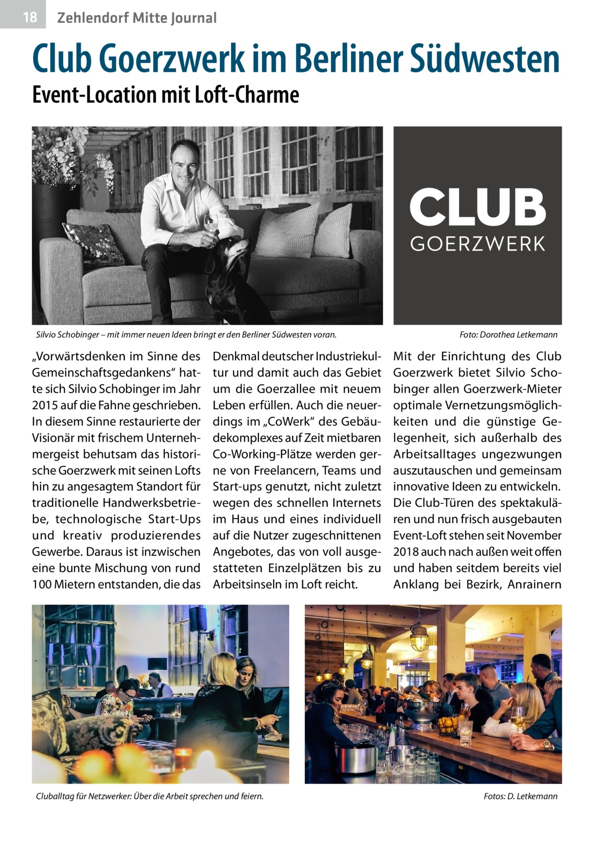 18  Zehlendorf Mitte Journal  Club Goerz­werk im Berliner Südwesten Event-Location mit Loft-Charme  Silvio Schobinger – mit immer neuen Ideen bringt er den Berliner Südwesten voran.�  „Vorwärtsdenken im Sinne des Gemeinschaftsgedankens“ hatte sich Silvio Schobinger im Jahr 2015 auf die Fahne geschrieben. In diesem Sinne restaurierte der Visionär mit frischem Unternehmergeist behutsam das historische Goerz­werk mit seinen Lofts hin zu angesagtem Standort für traditionelle Handwerksbetriebe, technologische Start-Ups und kreativ produzierendes Gewerbe. Daraus ist inzwischen eine bunte Mischung von rund 100 Mietern entstanden, die das  Denkmal deutscher Industriekultur und damit auch das Gebiet um die Goerzallee mit neuem Leben erfüllen. Auch die neuerdings im „CoWerk“ des Gebäudekomplexes auf Zeit mietbaren Co-Working-Plätze werden gerne von Freelancern, Teams und Start-ups genutzt, nicht zuletzt wegen des schnellen Internets im Haus und eines individuell auf die Nutzer zugeschnittenen Angebotes, das von voll ausgestatteten Einzelplätzen bis zu Arbeitsinseln im Loft reicht.  Cluballtag für Netzwerker: Über die Arbeit sprechen und feiern.�  Foto: Dorothea Letkemann  Mit der Einrichtung des Club Goerz­werk bietet Silvio Schobinger allen Goerz­werk-Mieter optimale Vernetzungsmöglichkeiten und die günstige Gelegenheit, sich außerhalb des Arbeitsalltages ungezwungen auszutauschen und gemeinsam innovative Ideen zu entwickeln. Die Club-Türen des spektakulären und nun frisch ausgebauten Event-Loft stehen seit November 2018 auch nach außen weit offen und haben seitdem bereits viel Anklang bei Bezirk, Anrainern  Fotos: D. Letkemann