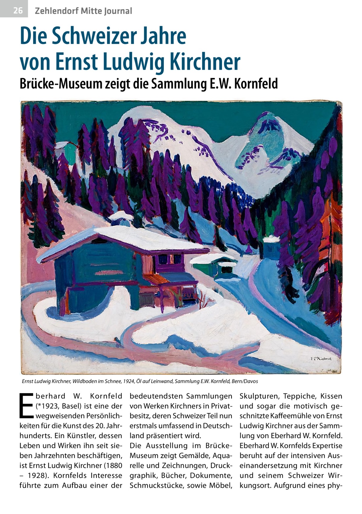 26  Zehlendorf Mitte Journal  Die Schweizer Jahre von Ernst Ludwig Kirchner  Brücke-Museum zeigt die Sammlung E.W. Kornfeld  Ernst Ludwig Kirchner, Wildboden im Schnee, 1924, Öl auf Leinwand, Sammlung E.W. Kornfeld, Bern/Davos  E  berhard W. Kornfeld (*1923, Basel) ist eine der wegweisenden Persönlichkeiten für die Kunst des 20. Jahrhunderts. Ein Künstler, dessen Leben und Wirken ihn seit sieben Jahrzehnten beschäftigen, ist Ernst Ludwig Kirchner (1880 – 1928). Kornfelds Interesse führte zum Aufbau einer der  bedeutendsten Sammlungen von Werken Kirchners in Privatbesitz, deren Schweizer Teil nun erstmals umfassend in Deutschland präsentiert wird. Die Ausstellung im BrückeMuseum zeigt Gemälde, Aquarelle und Zeichnungen, Druckgraphik, Bücher, Dokumente, Schmuckstücke, sowie Möbel,  Skulpturen, Teppiche, Kissen und sogar die motivisch geschnitzte Kaffeemühle von Ernst Ludwig Kirchner aus der Sammlung von Eberhard W. Kornfeld. Eberhard W. Kornfelds Expertise beruht auf der intensiven Auseinandersetzung mit Kirchner und seinem Schweizer Wirkungsort. Aufgrund eines ph