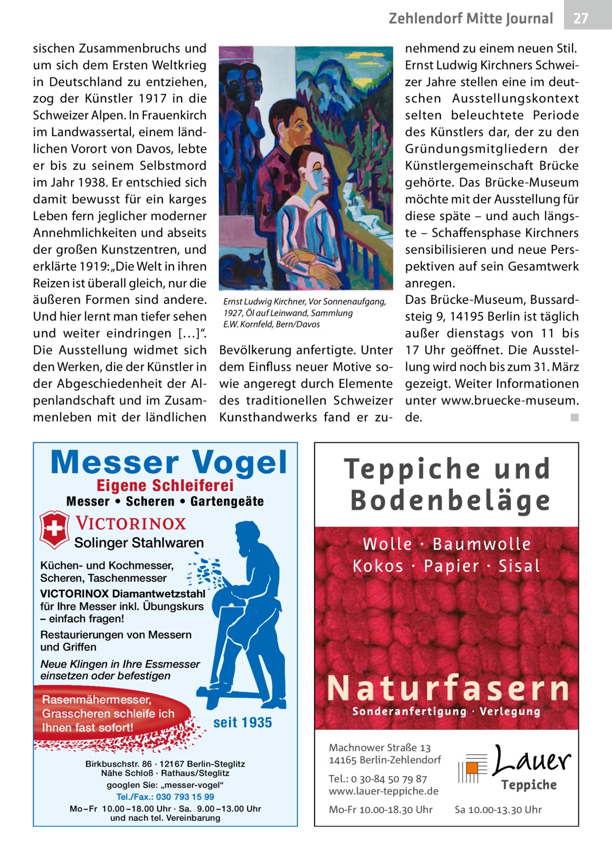 Zehlendorf Mitte Gesundheit Journal sischen Zusammenbruchs und um sich dem Ersten Weltkrieg in Deutschland zu entziehen, zog der Künstler 1917 in die Schweizer Alpen. In Frauenkirch im Landwassertal, einem ländlichen Vorort von Davos, lebte er bis zu seinem Selbstmord im Jahr 1938. Er entschied sich damit bewusst für ein karges Leben fern jeglicher moderner Annehmlichkeiten und abseits der großen Kunstzentren, und erklärte 1919: „Die Welt in ihren Reizen ist überall gleich, nur die äußeren Formen sind andere. Und hier lernt man tiefer sehen und weiter eindringen […]“. Die Ausstellung widmet sich den Werken, die der Künstler in der Abgeschiedenheit der Alpenlandschaft und im Zusammenleben mit der ländlichen  Ernst Ludwig Kirchner, Vor Sonnenaufgang, 1927, Öl auf Leinwand, Sammlung E.W. Kornfeld, Bern/Davos  Bevölkerung anfertigte. Unter dem Einfluss neuer Motive sowie angeregt durch Elemente des traditionellen Schweizer Kunsthandwerks fand er zu nehmend zu einem neuen Stil. Ernst Ludwig Kirchners Schweizer Jahre stellen eine im deutschen Ausstellungskontext selten beleuchtete Periode des Künstlers dar, der zu den Gründungsmitgliedern der Künstlergemeinschaft Brücke gehörte. Das Brücke-Museum möchte mit der Ausstellung für diese späte – und auch längste – Schaffensphase Kirchners sensibilisieren und neue Perspektiven auf sein Gesamtwerk anregen. Das Brücke-Museum, Bussardsteig 9, 14195 Berlin ist täglich außer dienstags von 11 bis 17  Uhr geöffnet. Die Ausstellung wird noch bis zum 31. März gezeigt. Weiter Informationen unter www.bruecke-museum. de. � ◾  Messer Vogel Eigene Schleiferei  Messer • Scheren • Gartengeäte  Solinger Stahlwaren Küchen- und Kochmesser, Scheren, Taschenmesser VICTORINOX Diamantwetzstahl für Ihre Messer inkl. Übungskurs – einfach fragen! Restaurierungen von Messern und Griffen Neue Klingen in Ihre Essmesser einsetzen oder befestigen  Rasenmähermesser, Grasscheren schleife ich Ihnen fast sofort!  seit 1935  Birkbuschstr. 86 · 12167 Berlin-Steglitz Nähe Schloß · Rathaus/Steglitz googlen Sie: „messer-vogel“ Tel./Fax.: 030 793 15 99 Mo – Fr 10.00 – 18.00 Uhr · Sa. 9.00 – 13.00 Uhr und nach tel. Vereinbarung  27  Machnower Straße   Berlin-Zehlendorf Tel.:  -    www.lauer-teppiche.de Mo-Fr .-. Uhr  Sa .-. Uhr